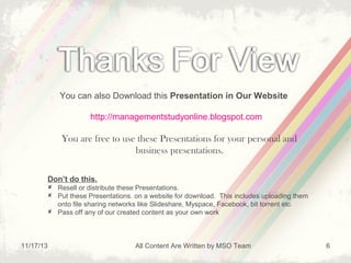 You can also Download this Presentation in Our Website
http://managementstudyonline.blogspot.com

You are free to use these Presentations for your personal and
business presentations.
Don’t do this.
 Resell or distribute these Presentations.
 Put these Presentations. on a website for download. This includes uploading them
onto file sharing networks like Slideshare, Myspace, Facebook, bit torrent etc
 Pass off any of our created content as your own work

11/17/13

All Content Are Written by MSO Team

6

 