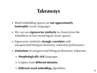 ‣ Word embedding spaces are not approximately
isomorphic across languages.
‣ We can use eigenvector similarity to characte...