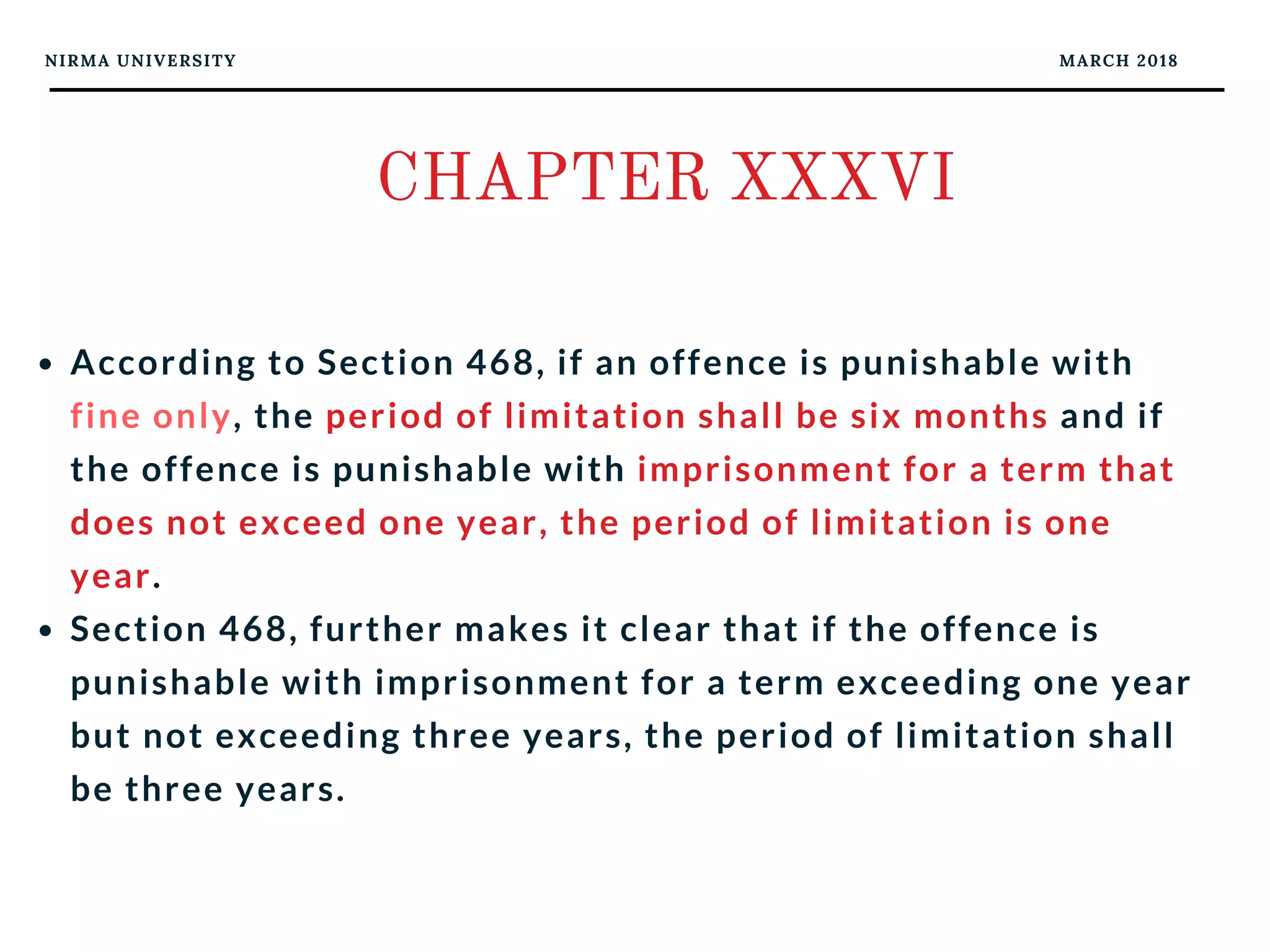 NIRMA UNIVERSITY MARCH 2018
CHAPTER XXXVI
According to Section 468, if an offence is punishable with
fine only, the period of limitation shall be six months and if
the offence is punishable with imprisonment for a term that
does not exceed one year, the period of limitation is one
year. 
Section 468, further makes it clear that if the offence is
punishable with imprisonment for a term exceeding one year
but not exceeding three years, the period of limitation shall
be three years. 
 