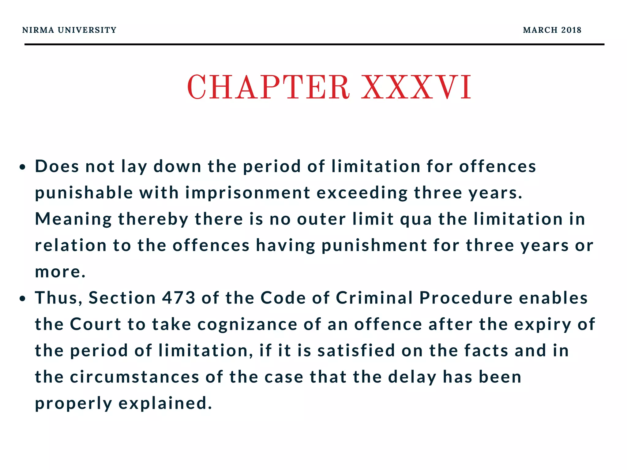 NIRMA UNIVERSITY MARCH 2018
CHAPTER XXXVI
Does not lay down the period of limitation for offences
punishable with imprisonment exceeding three years.
Meaning thereby there is no outer limit qua the limitation in
relation to the offences having punishment for three years or
more. 
Thus, Section 473 of the Code of Criminal Procedure enables
the Court to take cognizance of an offence after the expiry of
the period of limitation, if it is satisfied on the facts and in
the circumstances of the case that the delay has been
properly explained.
 