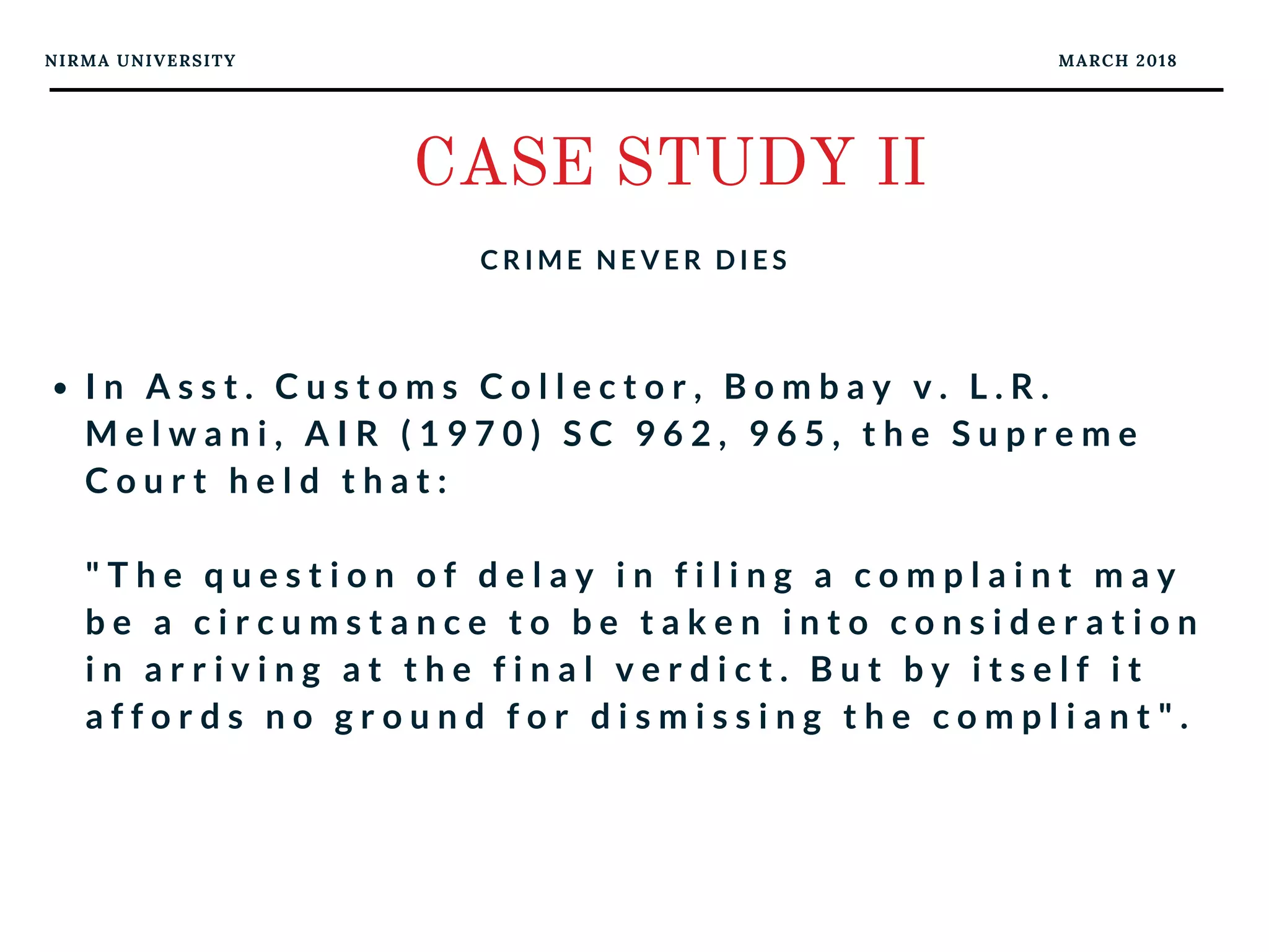 NIRMA UNIVERSITY MARCH 2018
CASE STUDY II
C R I M E N E V E R D I E S
I n A s s t . C u s t o m s C o l l e c t o r , B o m b a y v . L . R .
M e l w a n i , A I R ( 1 9 7 0 ) S C 9 6 2 , 9 6 5 , t h e S u p r e m e
C o u r t h e l d t h a t :
" T h e q u e s t i o n o f d e l a y i n f i l i n g a c o m p l a i n t m a y
b e a c i r c u m s t a n c e t o b e t a k e n i n t o c o n s i d e r a t i o n
i n a r r i v i n g a t t h e f i n a l v e r d i c t . B u t b y i t s e l f i t
a f f o r d s n o g r o u n d f o r d i s m i s s i n g t h e c o m p l i a n t " .
 