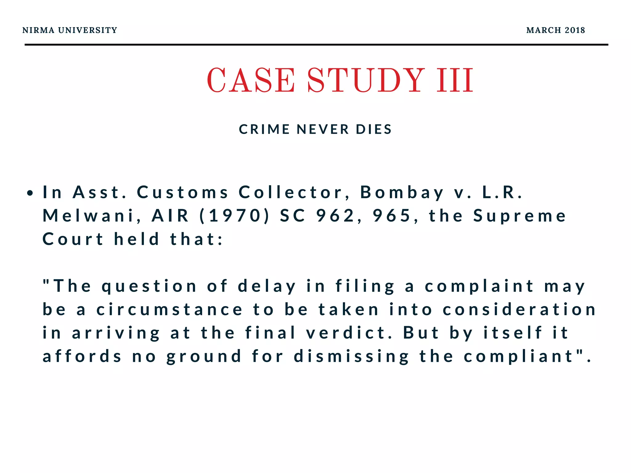 NIRMA UNIVERSITY MARCH 2018
CASE STUDY III
C R I M E N E V E R D I E S
I n A s s t . C u s t o m s C o l l e c t o r , B o m b a y v . L . R .
M e l w a n i , A I R ( 1 9 7 0 ) S C 9 6 2 , 9 6 5 , t h e S u p r e m e
C o u r t h e l d t h a t :
" T h e q u e s t i o n o f d e l a y i n f i l i n g a c o m p l a i n t m a y
b e a c i r c u m s t a n c e t o b e t a k e n i n t o c o n s i d e r a t i o n
i n a r r i v i n g a t t h e f i n a l v e r d i c t . B u t b y i t s e l f i t
a f f o r d s n o g r o u n d f o r d i s m i s s i n g t h e c o m p l i a n t " .
 