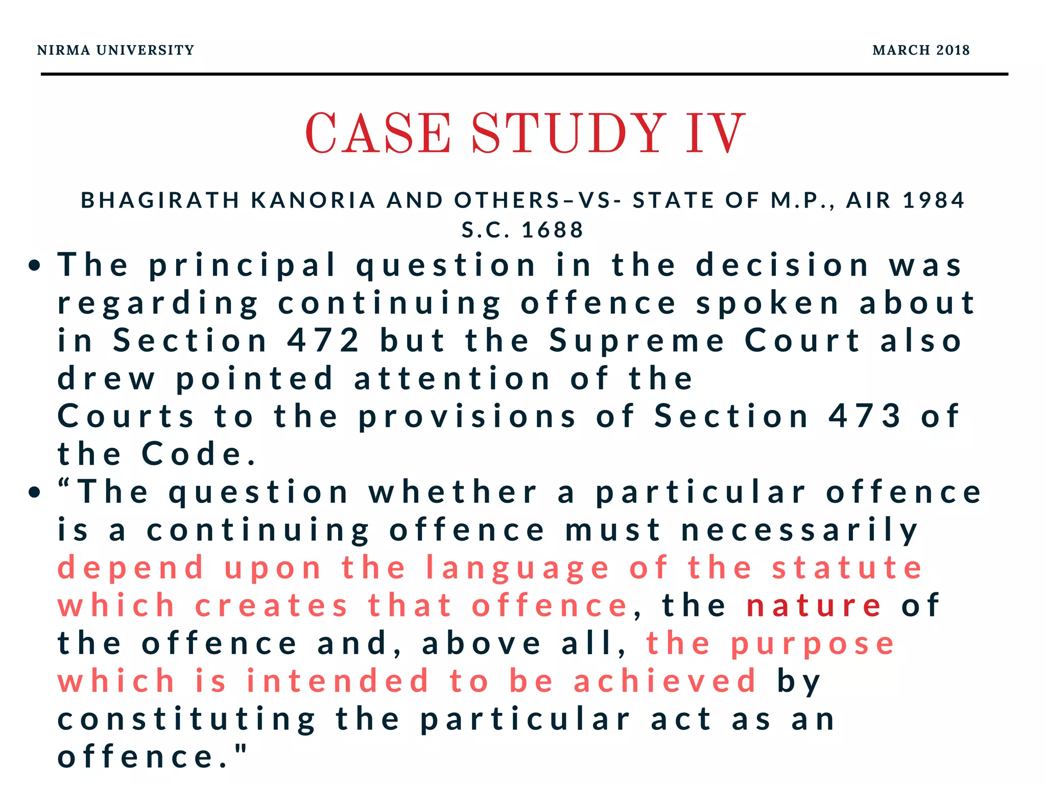 NIRMA UNIVERSITY MARCH 2018
CASE STUDY IV
B H A G I R A T H K A N O R I A A N D O T H E R S – V S - S T A T E O F M . P . , A I R 1 9 8 4
S . C . 1 6 8 8
T h e p r i n c i p a l q u e s t i o n i n t h e d e c i s i o n w a s
r e g a r d i n g c o n t i n u i n g o f f e n c e s p o k e n a b o u t
i n S e c t i o n 4 7 2 b u t t h e S u p r e m e C o u r t a l s o
d r e w p o i n t e d a t t e n t i o n o f t h e
C o u r t s t o t h e p r o v i s i o n s o f S e c t i o n 4 7 3 o f
t h e C o d e .  
“ T h e q u e s t i o n w h e t h e r a p a r t i c u l a r o f f e n c e
i s a c o n t i n u i n g o f f e n c e m u s t n e c e s s a r i l y
d e p e n d u p o n t h e l a n g u a g e o f t h e s t a t u t e
w h i c h c r e a t e s t h a t o f f e n c e , t h e n a t u r e o f
t h e o f f e n c e a n d , a b o v e a l l , t h e p u r p o s e
w h i c h i s i n t e n d e d t o b e a c h i e v e d b y
c o n s t i t u t i n g t h e p a r t i c u l a r a c t a s a n
o f f e n c e . "
 