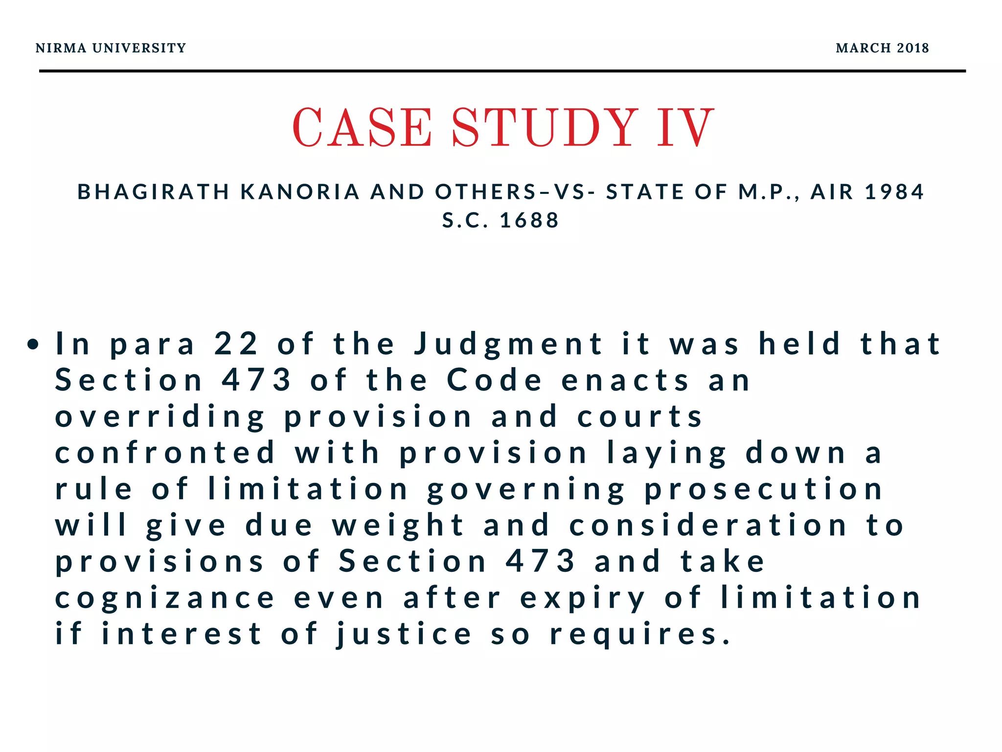 NIRMA UNIVERSITY MARCH 2018
CASE STUDY IV
B H A G I R A T H K A N O R I A A N D O T H E R S – V S - S T A T E O F M . P . , A I R 1 9 8 4
S . C . 1 6 8 8
I n p a r a 2 2 o f t h e J u d g m e n t i t w a s h e l d t h a t
S e c t i o n 4 7 3 o f t h e C o d e e n a c t s a n
o v e r r i d i n g p r o v i s i o n a n d c o u r t s  
c o n f r o n t e d w i t h p r o v i s i o n l a y i n g d o w n a
r u l e o f l i m i t a t i o n g o v e r n i n g p r o s e c u t i o n
w i l l g i v e d u e w e i g h t a n d c o n s i d e r a t i o n t o
p r o v i s i o n s o f S e c t i o n 4 7 3 a n d t a k e
c o g n i z a n c e e v e n a f t e r e x p i r y o f l i m i t a t i o n
i f i n t e r e s t o f j u s t i c e s o r e q u i r e s .
 