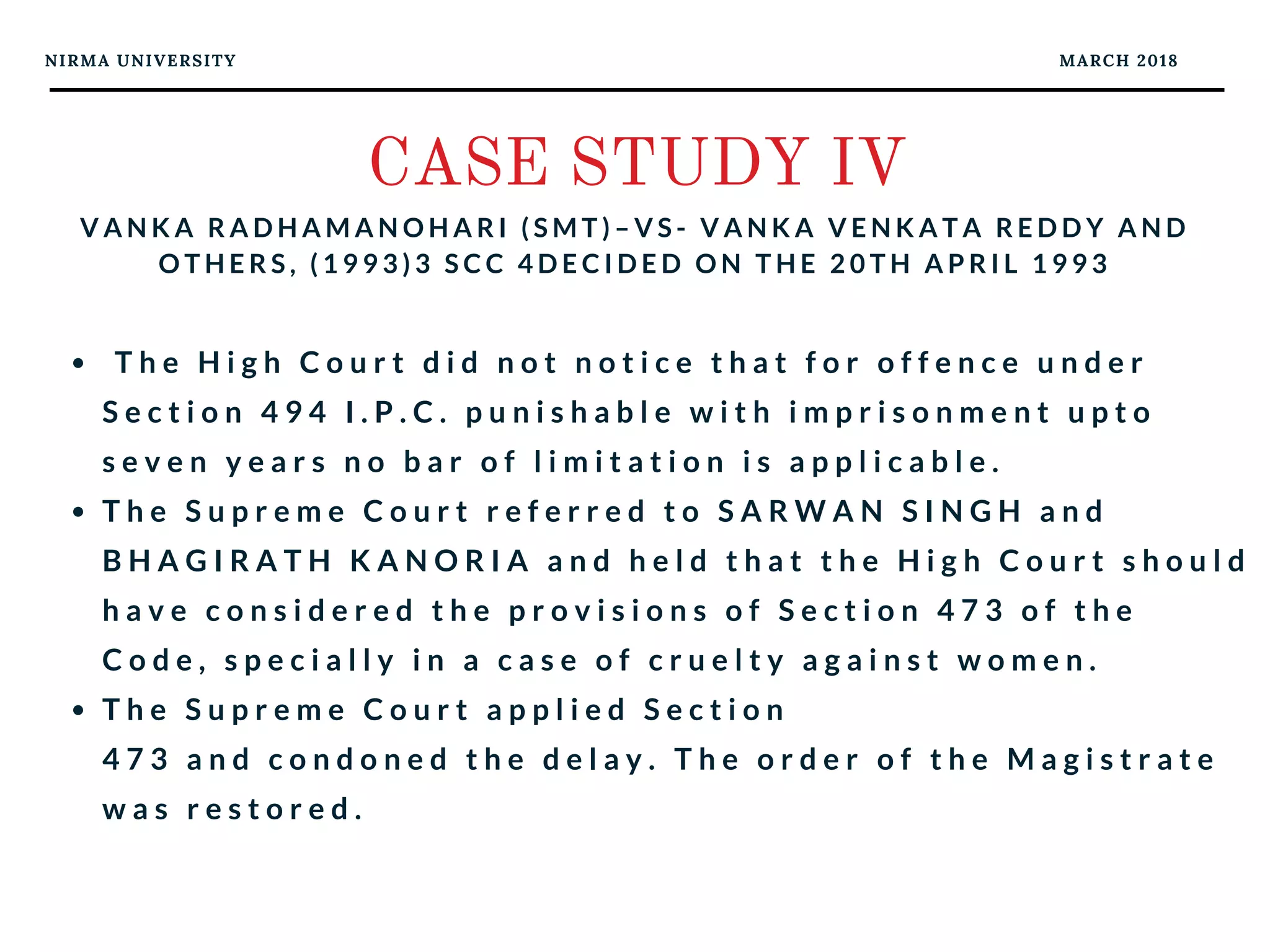 NIRMA UNIVERSITY MARCH 2018
CASE STUDY IV
V A N K A R A D H A M A N O H A R I ( S M T ) – V S - V A N K A V E N K A T A R E D D Y A N D
O T H E R S , ( 1 9 9 3 ) 3 S C C 4 D E C I D E D O N T H E 2 0 T H A P R I L 1 9 9 3
  T h e H i g h C o u r t d i d n o t n o t i c e t h a t f o r o f f e n c e u n d e r
S e c t i o n 4 9 4 I . P . C . p u n i s h a b l e w i t h i m p r i s o n m e n t u p t o
s e v e n y e a r s n o b a r o f l i m i t a t i o n i s a p p l i c a b l e .  
T h e S u p r e m e C o u r t r e f e r r e d t o S A R W A N S I N G H a n d
B H A G I R A T H K A N O R I A a n d h e l d t h a t t h e H i g h C o u r t s h o u l d
h a v e c o n s i d e r e d t h e p r o v i s i o n s o f S e c t i o n 4 7 3 o f t h e
C o d e , s p e c i a l l y i n a c a s e o f c r u e l t y a g a i n s t w o m e n .  
T h e S u p r e m e C o u r t a p p l i e d S e c t i o n
4 7 3 a n d c o n d o n e d t h e d e l a y . T h e o r d e r o f t h e M a g i s t r a t e
w a s r e s t o r e d .
 