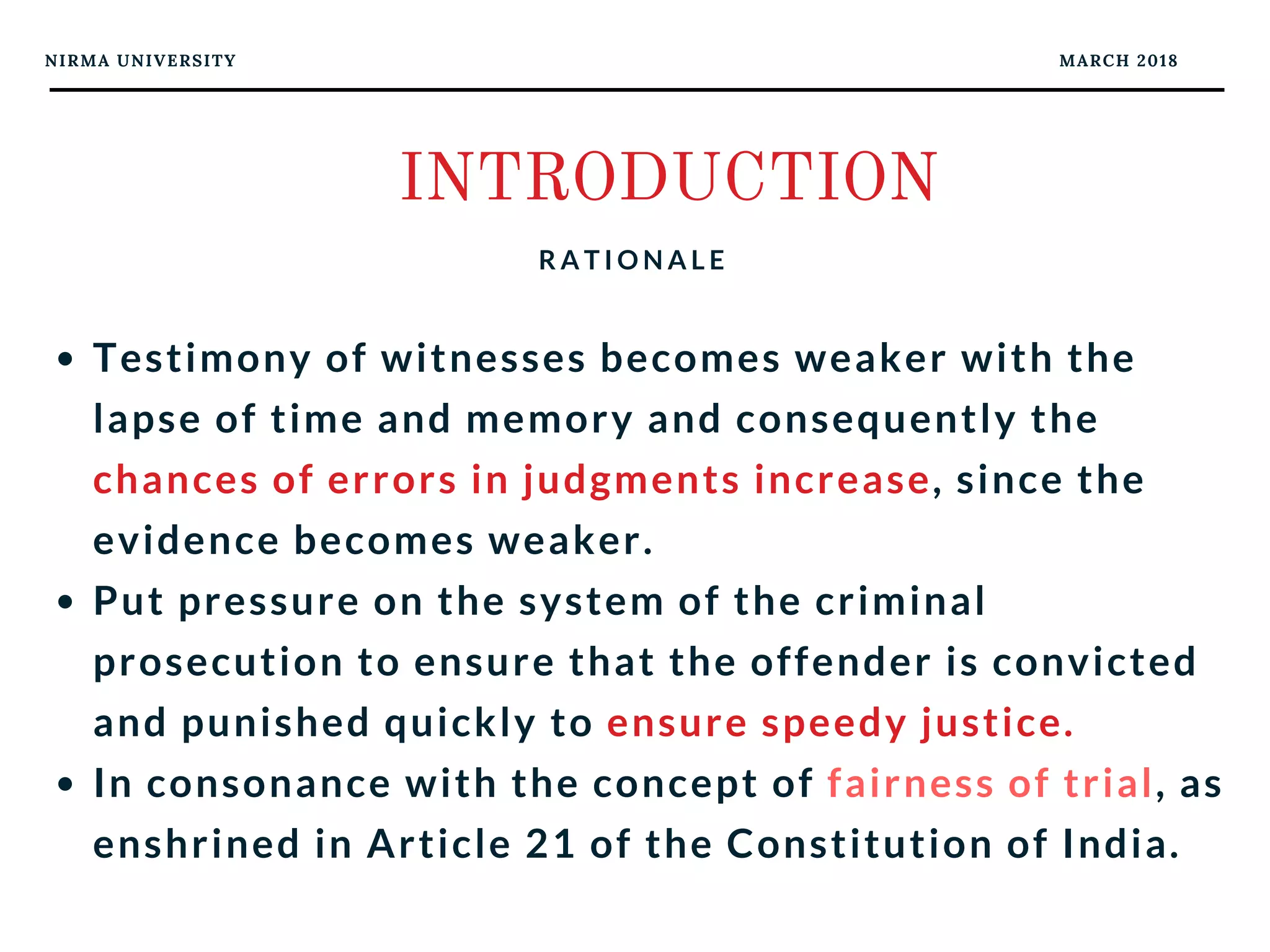 NIRMA UNIVERSITY MARCH 2018
INTRODUCTION
R A T I O N A L E
Testimony of witnesses becomes weaker with the
lapse of time and memory and consequently the
chances of errors in judgments increase, since the
evidence becomes weaker. 
Put pressure on the system of the criminal
prosecution to ensure that the offender is convicted
and punished quickly to ensure speedy justice. 
In consonance with the concept of fairness of trial, as
enshrined in Article 21 of the Constitution of India.
 