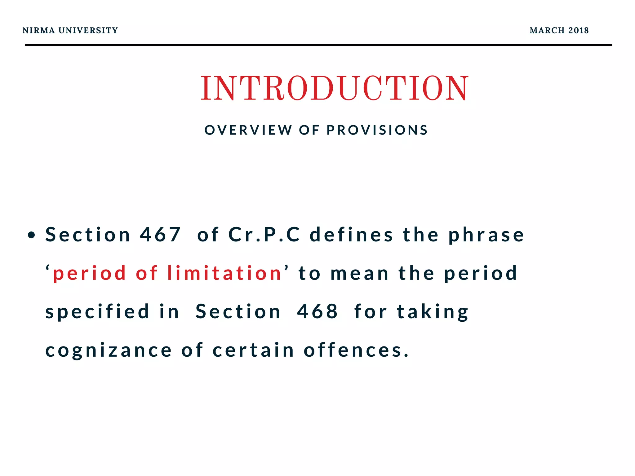 NIRMA UNIVERSITY MARCH 2018
INTRODUCTION
O V E R V I E W O F P R O V I S I O N S
Section 467  of Cr.P.C defines the phrase
‘period of limitation’ to mean the period
specified in  Section  468  for taking
cognizance of certain offences. 
 