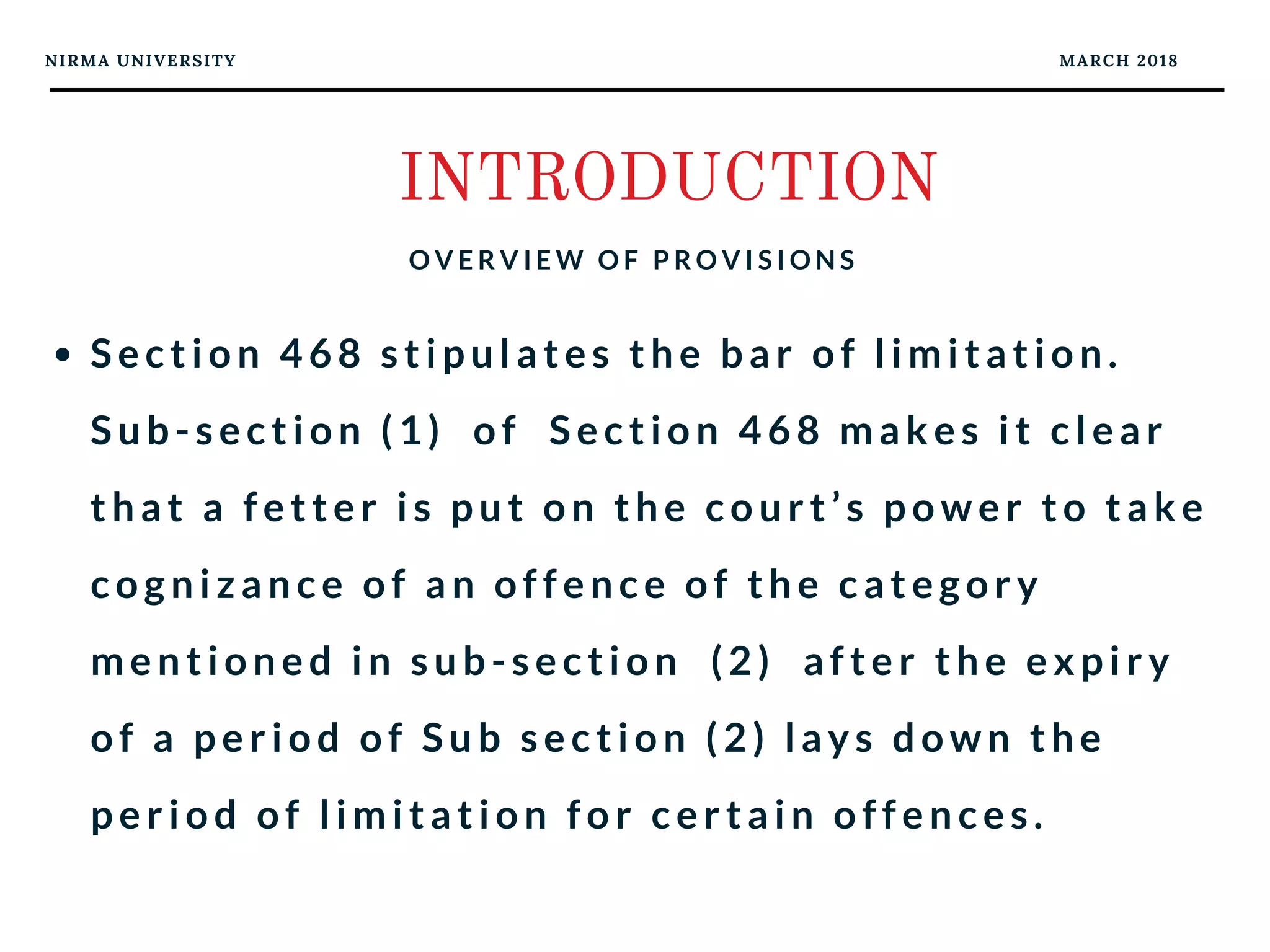 NIRMA UNIVERSITY MARCH 2018
INTRODUCTION
O V E R V I E W O F P R O V I S I O N S
Section 468 stipulates the bar of limitation.
Sub-section (1)  of  Section 468 makes it clear
that a fetter is put on the court’s power to take
cognizance of an offence of the category
mentioned in sub-section  (2)  after the expiry
of a period of Sub section (2) lays down the
period of limitation for certain offences.
 