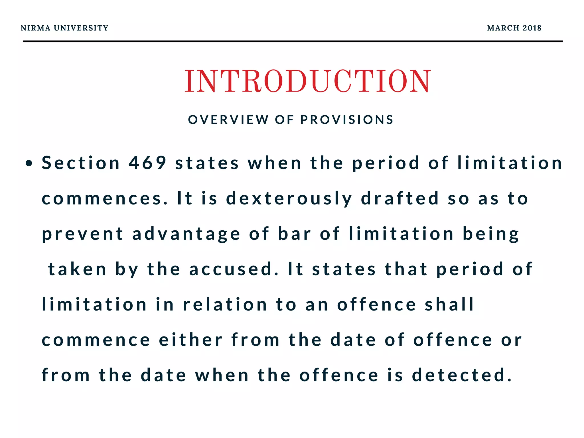 NIRMA UNIVERSITY MARCH 2018
INTRODUCTION
O V E R V I E W O F P R O V I S I O N S
Section 469 states when the period of limitation
commences. It is dexterously drafted so as to
prevent advantage of bar of limitation being
 taken by the accused. It states that period of
limitation in relation to an offence shall
commence either from the date of offence or
from the date when the offence is detected.
 