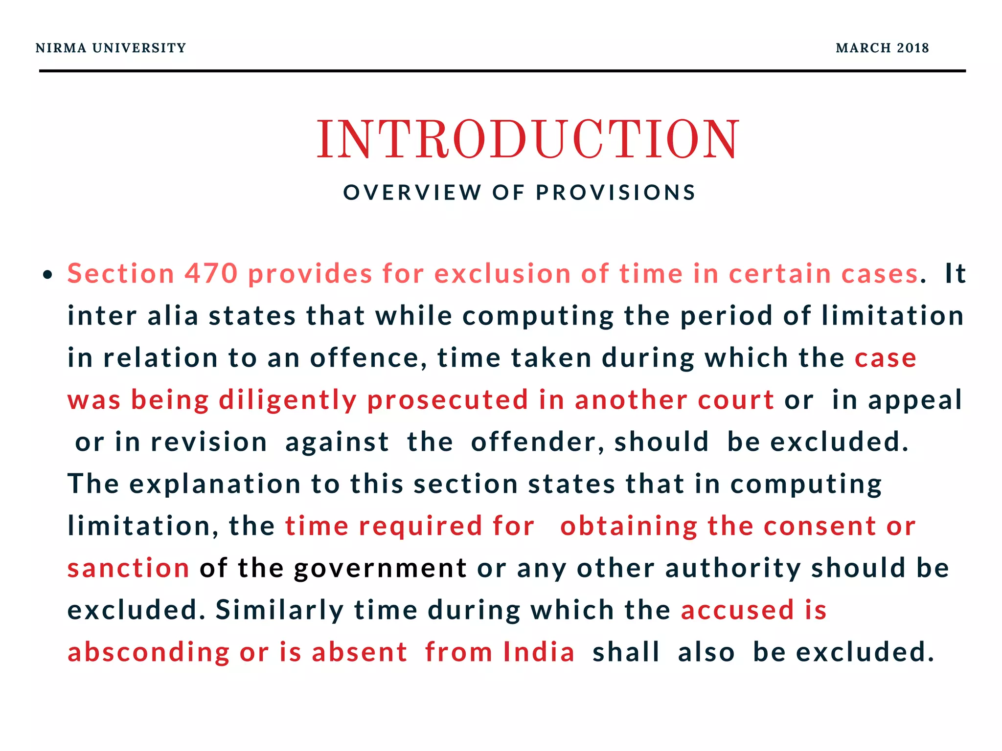 NIRMA UNIVERSITY MARCH 2018
INTRODUCTION
O V E R V I E W O F P R O V I S I O N S
Section 470 provides for exclusion of time in certain cases.  It
inter alia states that while computing the period of limitation
in relation to an offence, time taken during which the case
was being diligently prosecuted in another court or  in appeal
 or in revision  against  the  offender, should  be excluded.
The explanation to this section states that in computing
limitation, the time required for   obtaining the consent or
sanction of the government or any other authority should be
excluded. Similarly time during which the accused is
absconding or is absent  from India  shall  also  be excluded.
 