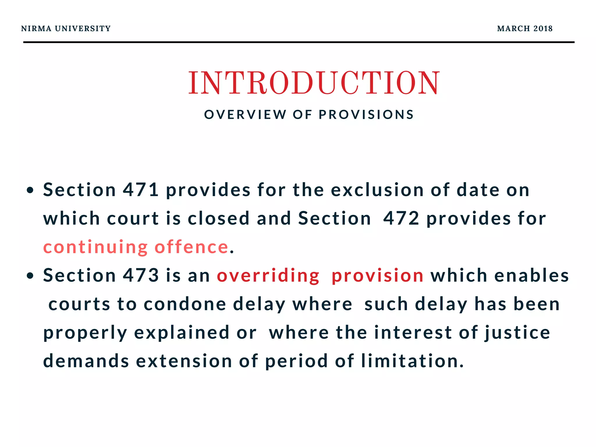 NIRMA UNIVERSITY MARCH 2018
INTRODUCTION
O V E R V I E W O F P R O V I S I O N S
Section 471 provides for the exclusion of date on
which court is closed and Section  472 provides for
continuing offence.
Section 473 is an overriding  provision which enables
 courts to condone delay where  such delay has been
properly explained or  where the interest of justice
demands extension of period of limitation.
 