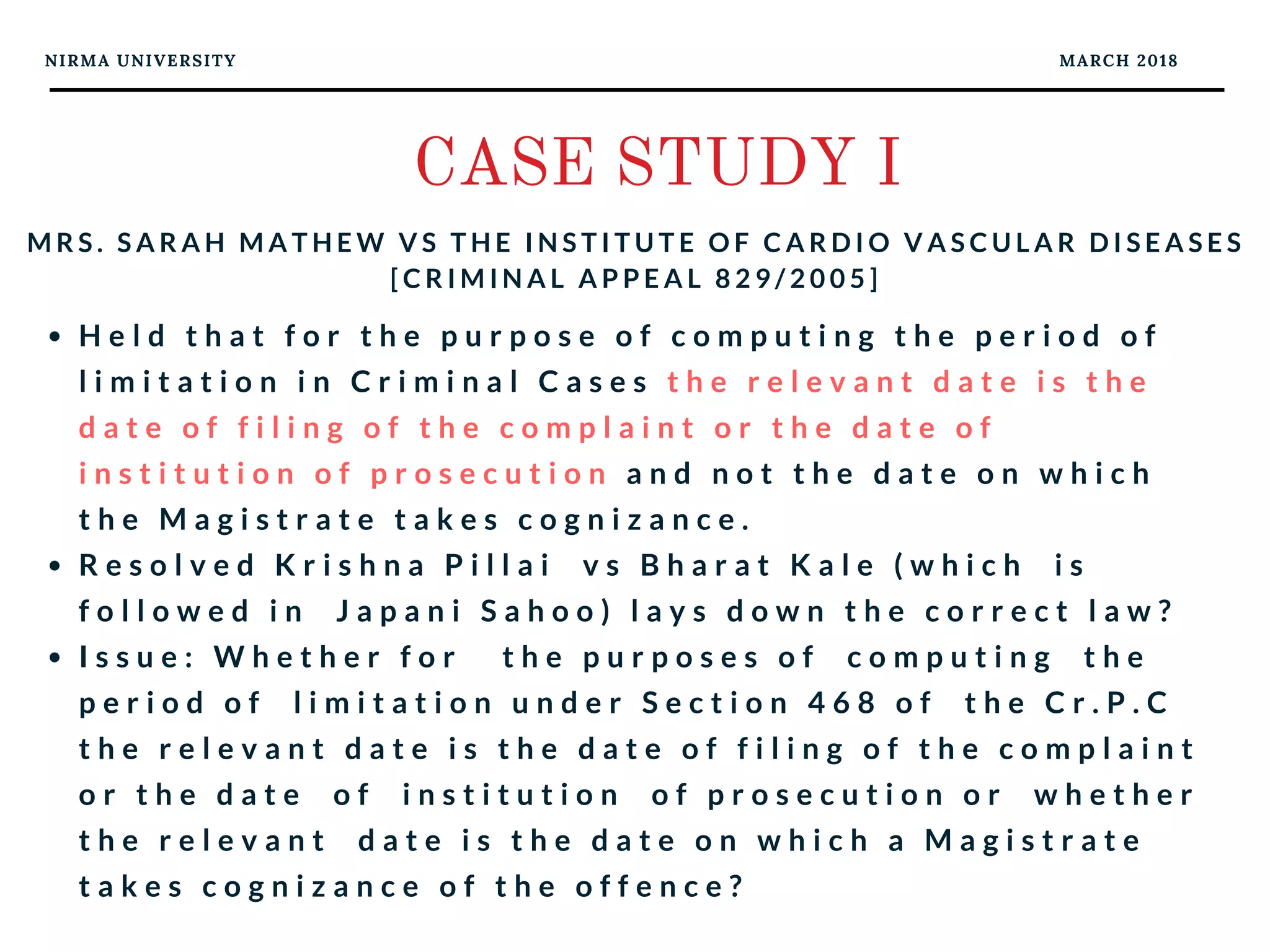 NIRMA UNIVERSITY MARCH 2018
CASE STUDY I
M R S . S A R A H M A T H E W V S T H E I N S T I T U T E O F C A R D I O V A S C U L A R D I S E A S E S
[ C R I M I N A L A P P E A L 8 2 9 / 2 0 0 5 ]
H e l d t h a t f o r t h e p u r p o s e o f c o m p u t i n g t h e p e r i o d o f
l i m i t a t i o n i n C r i m i n a l C a s e s t h e r e l e v a n t d a t e i s t h e
d a t e o f f i l i n g o f t h e c o m p l a i n t o r t h e d a t e o f
i n s t i t u t i o n o f p r o s e c u t i o n a n d n o t t h e d a t e o n w h i c h
t h e M a g i s t r a t e t a k e s c o g n i z a n c e .
R e s o l v e d K r i s h n a P i l l a i   v s B h a r a t K a l e ( w h i c h   i s
f o l l o w e d i n   J a p a n i S a h o o ) l a y s d o w n t h e c o r r e c t l a w ?
I s s u e : W h e t h e r f o r   t h e p u r p o s e s o f   c o m p u t i n g   t h e
p e r i o d o f   l i m i t a t i o n u n d e r S e c t i o n 4 6 8 o f   t h e C r . P . C
t h e r e l e v a n t d a t e i s t h e d a t e o f f i l i n g o f t h e c o m p l a i n t
o r t h e d a t e   o f   i n s t i t u t i o n   o f p r o s e c u t i o n o r   w h e t h e r
t h e r e l e v a n t   d a t e i s t h e d a t e o n w h i c h a M a g i s t r a t e
t a k e s c o g n i z a n c e o f t h e o f f e n c e ?
 