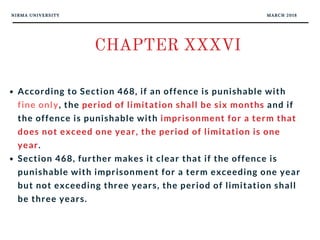 NIRMA UNIVERSITY MARCH 2018
CHAPTER XXXVI
According to Section 468, if an offence is punishable with
fine only, the period of limitation shall be six months and if
the offence is punishable with imprisonment for a term that
does not exceed one year, the period of limitation is one
year. 
Section 468, further makes it clear that if the offence is
punishable with imprisonment for a term exceeding one year
but not exceeding three years, the period of limitation shall
be three years. 
 