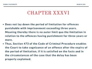 NIRMA UNIVERSITY MARCH 2018
CHAPTER XXXVI
Does not lay down the period of limitation for offences
punishable with imprisonment exceeding three years.
Meaning thereby there is no outer limit qua the limitation in
relation to the offences having punishment for three years or
more. 
Thus, Section 473 of the Code of Criminal Procedure enables
the Court to take cognizance of an offence after the expiry of
the period of limitation, if it is satisfied on the facts and in
the circumstances of the case that the delay has been
properly explained.
 