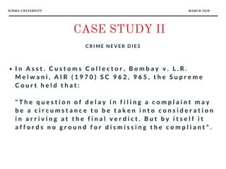 NIRMA UNIVERSITY MARCH 2018
CASE STUDY II
C R I M E N E V E R D I E S
I n A s s t . C u s t o m s C o l l e c t o r , B o m b a y v . L . R .
M e l w a n i , A I R ( 1 9 7 0 ) S C 9 6 2 , 9 6 5 , t h e S u p r e m e
C o u r t h e l d t h a t :
" T h e q u e s t i o n o f d e l a y i n f i l i n g a c o m p l a i n t m a y
b e a c i r c u m s t a n c e t o b e t a k e n i n t o c o n s i d e r a t i o n
i n a r r i v i n g a t t h e f i n a l v e r d i c t . B u t b y i t s e l f i t
a f f o r d s n o g r o u n d f o r d i s m i s s i n g t h e c o m p l i a n t " .
 
