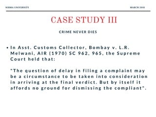 NIRMA UNIVERSITY MARCH 2018
CASE STUDY III
C R I M E N E V E R D I E S
I n A s s t . C u s t o m s C o l l e c t o r , B o m b a y v . L . R .
M e l w a n i , A I R ( 1 9 7 0 ) S C 9 6 2 , 9 6 5 , t h e S u p r e m e
C o u r t h e l d t h a t :
" T h e q u e s t i o n o f d e l a y i n f i l i n g a c o m p l a i n t m a y
b e a c i r c u m s t a n c e t o b e t a k e n i n t o c o n s i d e r a t i o n
i n a r r i v i n g a t t h e f i n a l v e r d i c t . B u t b y i t s e l f i t
a f f o r d s n o g r o u n d f o r d i s m i s s i n g t h e c o m p l i a n t " .
 