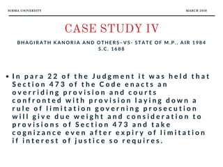 NIRMA UNIVERSITY MARCH 2018
CASE STUDY IV
B H A G I R A T H K A N O R I A A N D O T H E R S – V S - S T A T E O F M . P . , A I R 1 9 8 4
S . C . 1 6 8 8
I n p a r a 2 2 o f t h e J u d g m e n t i t w a s h e l d t h a t
S e c t i o n 4 7 3 o f t h e C o d e e n a c t s a n
o v e r r i d i n g p r o v i s i o n a n d c o u r t s  
c o n f r o n t e d w i t h p r o v i s i o n l a y i n g d o w n a
r u l e o f l i m i t a t i o n g o v e r n i n g p r o s e c u t i o n
w i l l g i v e d u e w e i g h t a n d c o n s i d e r a t i o n t o
p r o v i s i o n s o f S e c t i o n 4 7 3 a n d t a k e
c o g n i z a n c e e v e n a f t e r e x p i r y o f l i m i t a t i o n
i f i n t e r e s t o f j u s t i c e s o r e q u i r e s .
 