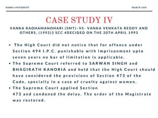 NIRMA UNIVERSITY MARCH 2018
CASE STUDY IV
V A N K A R A D H A M A N O H A R I ( S M T ) – V S - V A N K A V E N K A T A R E D D Y A N D
O T H E R S , ( 1 9 9 3 ) 3 S C C 4 D E C I D E D O N T H E 2 0 T H A P R I L 1 9 9 3
  T h e H i g h C o u r t d i d n o t n o t i c e t h a t f o r o f f e n c e u n d e r
S e c t i o n 4 9 4 I . P . C . p u n i s h a b l e w i t h i m p r i s o n m e n t u p t o
s e v e n y e a r s n o b a r o f l i m i t a t i o n i s a p p l i c a b l e .  
T h e S u p r e m e C o u r t r e f e r r e d t o S A R W A N S I N G H a n d
B H A G I R A T H K A N O R I A a n d h e l d t h a t t h e H i g h C o u r t s h o u l d
h a v e c o n s i d e r e d t h e p r o v i s i o n s o f S e c t i o n 4 7 3 o f t h e
C o d e , s p e c i a l l y i n a c a s e o f c r u e l t y a g a i n s t w o m e n .  
T h e S u p r e m e C o u r t a p p l i e d S e c t i o n
4 7 3 a n d c o n d o n e d t h e d e l a y . T h e o r d e r o f t h e M a g i s t r a t e
w a s r e s t o r e d .
 