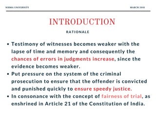 NIRMA UNIVERSITY MARCH 2018
INTRODUCTION
R A T I O N A L E
Testimony of witnesses becomes weaker with the
lapse of time and memory and consequently the
chances of errors in judgments increase, since the
evidence becomes weaker. 
Put pressure on the system of the criminal
prosecution to ensure that the offender is convicted
and punished quickly to ensure speedy justice. 
In consonance with the concept of fairness of trial, as
enshrined in Article 21 of the Constitution of India.
 