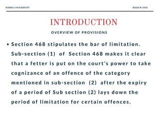 NIRMA UNIVERSITY MARCH 2018
INTRODUCTION
O V E R V I E W O F P R O V I S I O N S
Section 468 stipulates the bar of limitation.
Sub-section (1)  of  Section 468 makes it clear
that a fetter is put on the court’s power to take
cognizance of an offence of the category
mentioned in sub-section  (2)  after the expiry
of a period of Sub section (2) lays down the
period of limitation for certain offences.
 