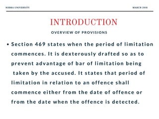 NIRMA UNIVERSITY MARCH 2018
INTRODUCTION
O V E R V I E W O F P R O V I S I O N S
Section 469 states when the period of limitation
commences. It is dexterously drafted so as to
prevent advantage of bar of limitation being
 taken by the accused. It states that period of
limitation in relation to an offence shall
commence either from the date of offence or
from the date when the offence is detected.
 