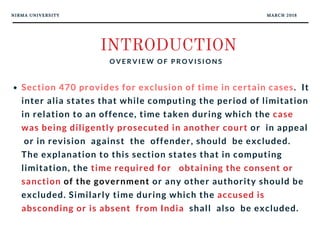 NIRMA UNIVERSITY MARCH 2018
INTRODUCTION
O V E R V I E W O F P R O V I S I O N S
Section 470 provides for exclusion of time in certain cases.  It
inter alia states that while computing the period of limitation
in relation to an offence, time taken during which the case
was being diligently prosecuted in another court or  in appeal
 or in revision  against  the  offender, should  be excluded.
The explanation to this section states that in computing
limitation, the time required for   obtaining the consent or
sanction of the government or any other authority should be
excluded. Similarly time during which the accused is
absconding or is absent  from India  shall  also  be excluded.
 