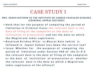 NIRMA UNIVERSITY MARCH 2018
CASE STUDY I
M R S . S A R A H M A T H E W V S T H E I N S T I T U T E O F C A R D I O V A S C U L A R D I S E A S E S
[ C R I M I N A L A P P E A L 8 2 9 / 2 0 0 5 ]
H e l d t h a t f o r t h e p u r p o s e o f c o m p u t i n g t h e p e r i o d o f
l i m i t a t i o n i n C r i m i n a l C a s e s t h e r e l e v a n t d a t e i s t h e
d a t e o f f i l i n g o f t h e c o m p l a i n t o r t h e d a t e o f
i n s t i t u t i o n o f p r o s e c u t i o n a n d n o t t h e d a t e o n w h i c h
t h e M a g i s t r a t e t a k e s c o g n i z a n c e .
R e s o l v e d K r i s h n a P i l l a i   v s B h a r a t K a l e ( w h i c h   i s
f o l l o w e d i n   J a p a n i S a h o o ) l a y s d o w n t h e c o r r e c t l a w ?
I s s u e : W h e t h e r f o r   t h e p u r p o s e s o f   c o m p u t i n g   t h e
p e r i o d o f   l i m i t a t i o n u n d e r S e c t i o n 4 6 8 o f   t h e C r . P . C
t h e r e l e v a n t d a t e i s t h e d a t e o f f i l i n g o f t h e c o m p l a i n t
o r t h e d a t e   o f   i n s t i t u t i o n   o f p r o s e c u t i o n o r   w h e t h e r
t h e r e l e v a n t   d a t e i s t h e d a t e o n w h i c h a M a g i s t r a t e
t a k e s c o g n i z a n c e o f t h e o f f e n c e ?
 