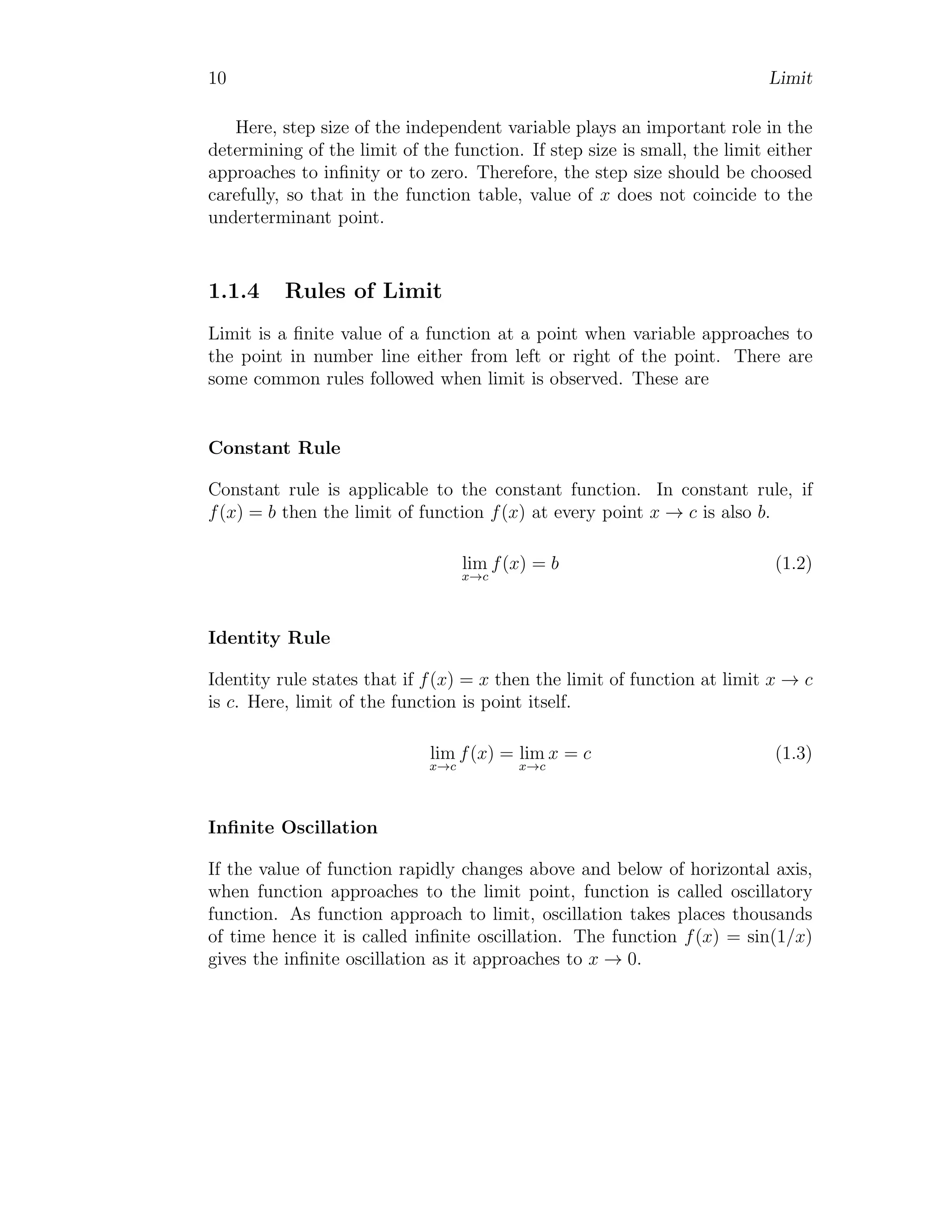 10 Limit
Here, step size of the independent variable plays an important role in the
determining of the limit of the function. If step size is small, the limit either
approaches to infinity or to zero. Therefore, the step size should be choosed
carefully, so that in the function table, value of x does not coincide to the
underterminant point.
1.1.4 Rules of Limit
Limit is a finite value of a function at a point when variable approaches to
the point in number line either from left or right of the point. There are
some common rules followed when limit is observed. These are
Constant Rule
Constant rule is applicable to the constant function. In constant rule, if
f(x) = b then the limit of function f(x) at every point x → c is also b.
lim
x→c
f(x) = b (1.2)
Identity Rule
Identity rule states that if f(x) = x then the limit of function at limit x → c
is c. Here, limit of the function is point itself.
lim
x→c
f(x) = lim
x→c
x = c (1.3)
Infinite Oscillation
If the value of function rapidly changes above and below of horizontal axis,
when function approaches to the limit point, function is called oscillatory
function. As function approach to limit, oscillation takes places thousands
of time hence it is called infinite oscillation. The function f(x) = sin(1/x)
gives the infinite oscillation as it approaches to x → 0.
 