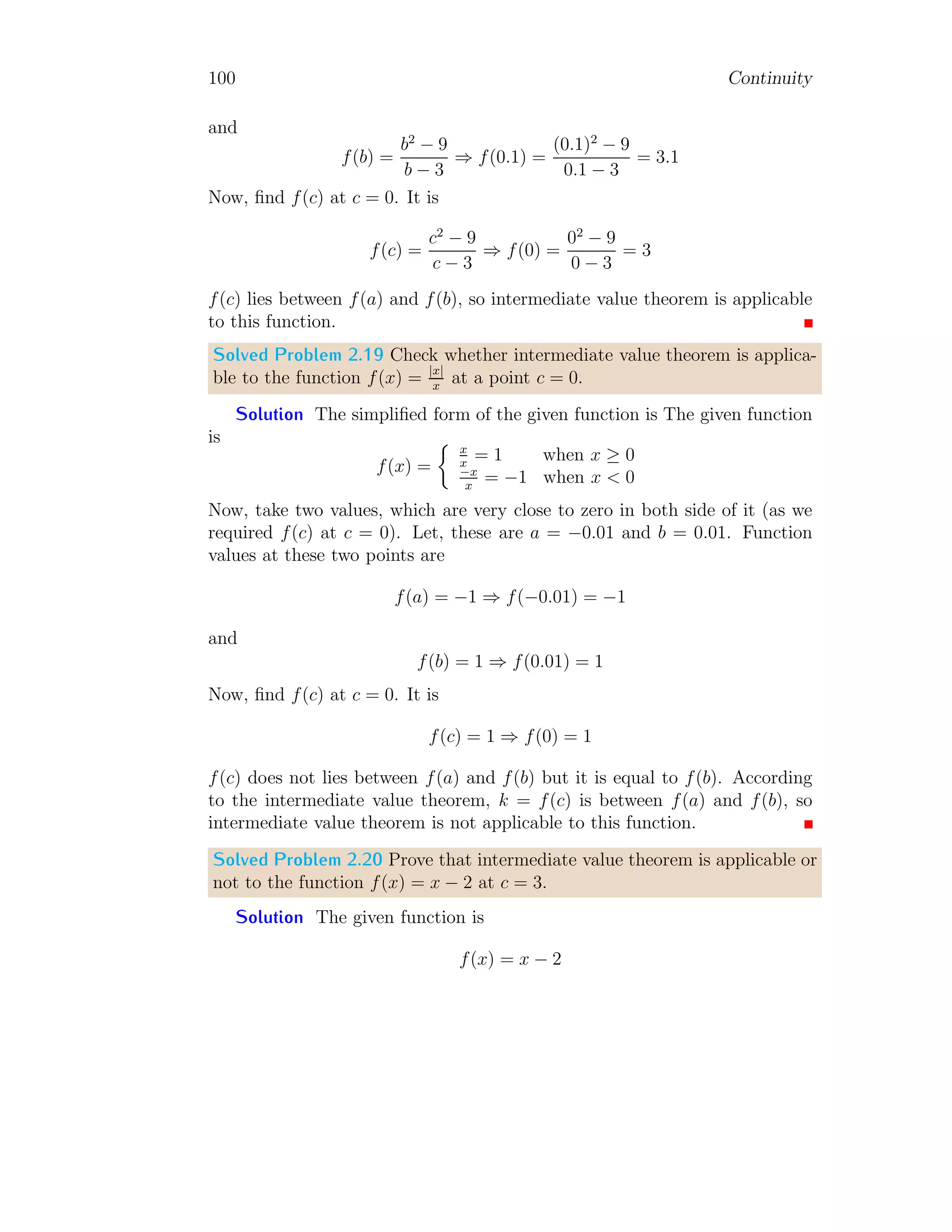 92 Continuity
Solved Problem 2.12 Consider the function
h(x) =

(x2
− 2)2
if x  2
x − 3 if x ≥ 2
1. Find limx→2− h(x).
2. Find limx→2+ h(x).
3. Find limx→2 h(x).
4. Draw the graph for above function.
Solution
1. For the left hand limit, i.e. x  2 the effective function is h(x) =
(x2
− 2)2
. So,
lim
x→2−
h(x) = lim
x→2−
(x2
− 2)2
= lim
x→2
h→0
((x − h)2
− 2)2
First substitute limit of x then limit of h. It gives
lim
x→2−
h(x) = lim
h→0
((2 − h)2
− 2)2
= lim
h→0
(4 + h2
− 4h − 2)2
= 4
2. For the right hand limit, i.e. x  2 the effective function is h(x) =
x − 3. So,
lim
x→2+
h(x) = lim
x→2+
(x − 3) = lim
x→2
h→0
(x + h − 3)
First substitute limit of x then limit of h. It gives
lim
x→2+
h(x) = lim
h→0
(2 + h − 3) = lim
h→0
(h − 1) = −1
3. The effective function for x = 3 is same as for x  3, therefore,
lim
x→2
h(x) = −1
 