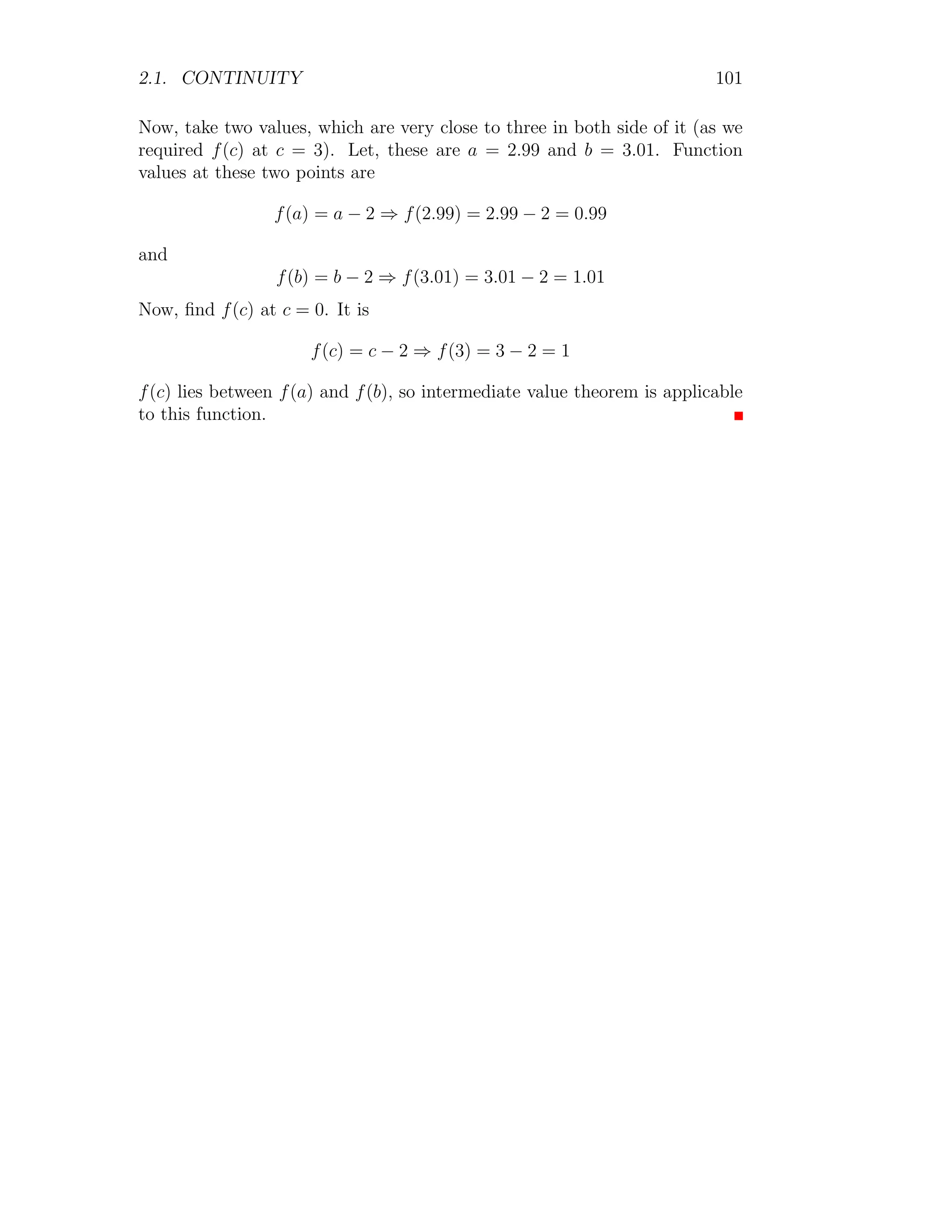 2.1. CONTINUITY 93
4. The graph of the function is shown below:
4
−4
1 2
−1
−2
x
f(x)
Solved Problem 2.13 The function
h(x) =



−2x + 1 if x ≤ 0
x + 1 if 0  x  4
x + 2 if x ≥ 4
1. Find limx→4− h(x).
2. Find limx→4+ h(x).
3. Find limx→0− h(x).
4. Find limx→0+ h(x).
5. Find limx→0 h(x).
6. Find limx→1 h(x).
7. Draw the graph for above function.
Solution
1. Effective function for the limit point x → 4−
is x + 1. So,
lim
x→4−
h(x) = lim
x→4
(x + 1) = 5
2. Effective function for the limit point x → 4+
is x2
+ 2. So,
lim
x→4+
h(x) = lim
x→4
(x + 2) = 6
 
