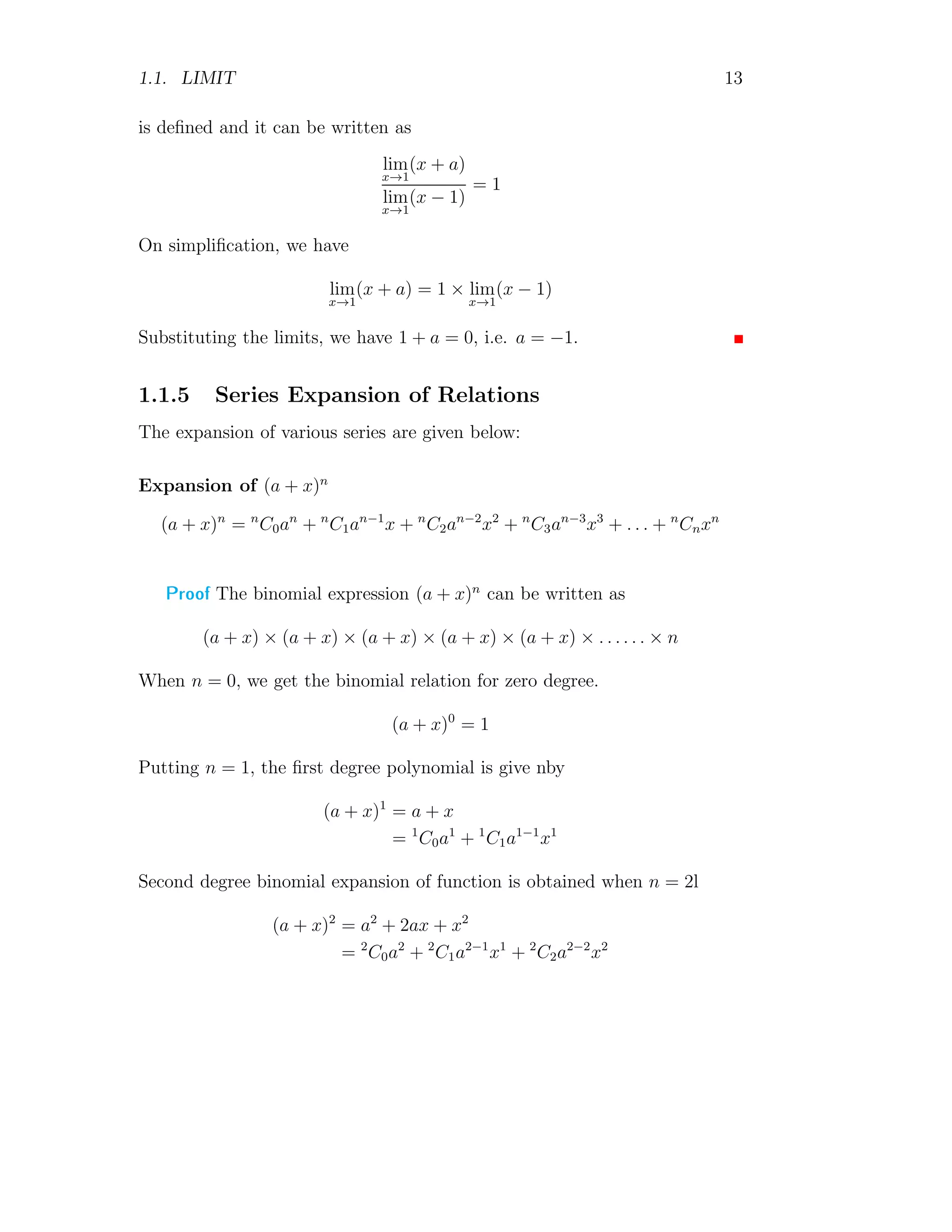 1.1. LIMIT 13
is defined and it can be written as
lim
x→1
(x + a)
lim
x→1
(x − 1)
= 1
On simplification, we have
lim
x→1
(x + a) = 1 × lim
x→1
(x − 1)
Substituting the limits, we have 1 + a = 0, i.e. a = −1.
1.1.5 Series Expansion of Relations
The expansion of various series are given below:
Expansion of (a + x)n
(a + x)n
= n
C0an
+ n
C1an−1
x + n
C2an−2
x2
+ n
C3an−3
x3
+ . . . + n
Cnxn
Proof The binomial expression (a + x)n
can be written as
(a + x) × (a + x) × (a + x) × (a + x) × (a + x) × . . . . . . × n
When n = 0, we get the binomial relation for zero degree.
(a + x)0
= 1
Putting n = 1, the first degree polynomial is give nby
(a + x)1
= a + x
= 1
C0a1
+ 1
C1a1−1
x1
Second degree binomial expansion of function is obtained when n = 2l
(a + x)2
= a2
+ 2ax + x2
= 2
C0a2
+ 2
C1a2−1
x1
+ 2
C2a2−2
x2
 