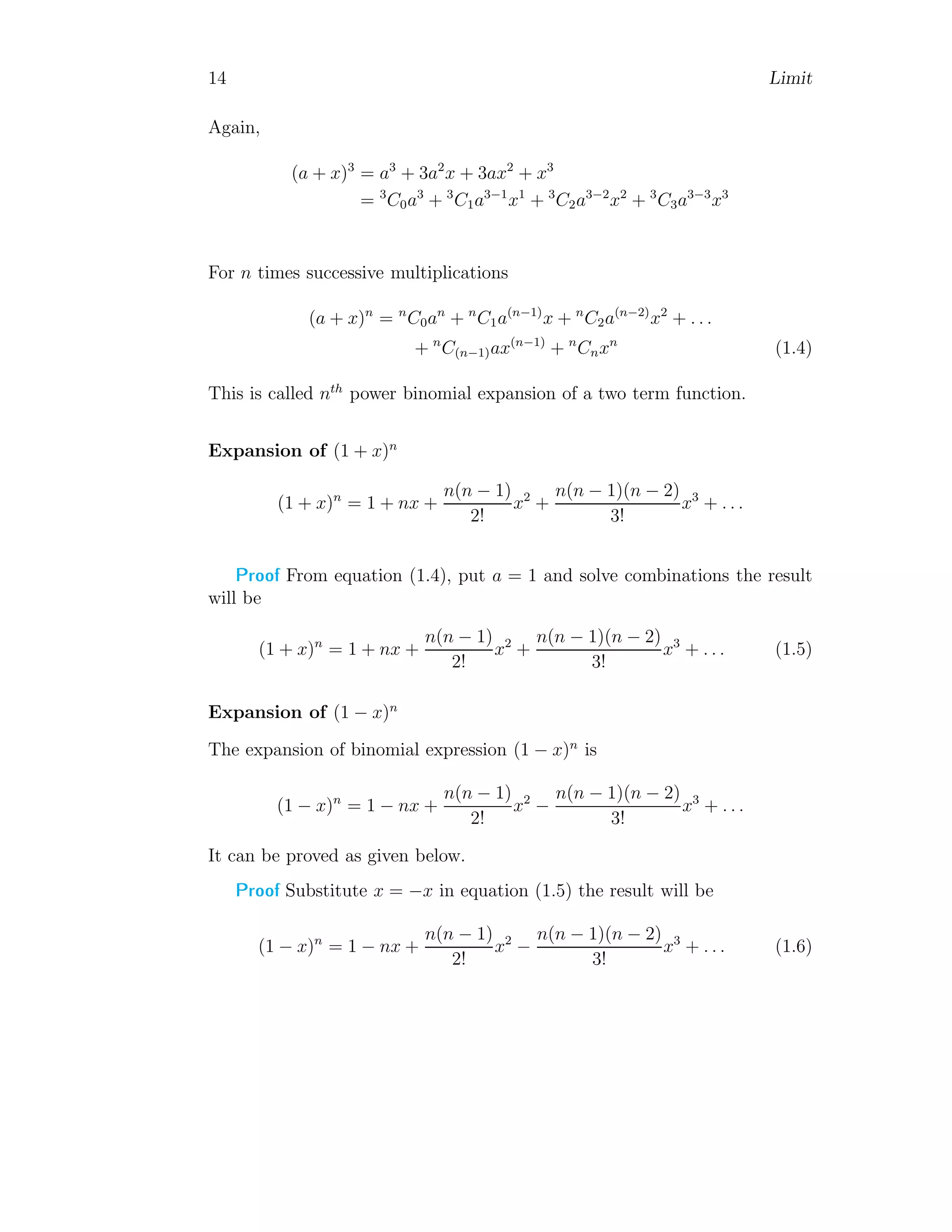 14 Limit
Again,
(a + x)3
= a3
+ 3a2
x + 3ax2
+ x3
= 3
C0a3
+ 3
C1a3−1
x1
+ 3
C2a3−2
x2
+ 3
C3a3−3
x3
For n times successive multiplications
(a + x)n
= n
C0an
+ n
C1a(n−1)
x + n
C2a(n−2)
x2
+ . . .
+ n
C(n−1)ax(n−1)
+ n
Cnxn
(1.4)
This is called nth
power binomial expansion of a two term function.
Expansion of (1 + x)n
(1 + x)n
= 1 + nx +
n(n − 1)
2!
x2
+
n(n − 1)(n − 2)
3!
x3
+ . . .
Proof From equation (1.4), put a = 1 and solve combinations the result
will be
(1 + x)n
= 1 + nx +
n(n − 1)
2!
x2
+
n(n − 1)(n − 2)
3!
x3
+ . . . (1.5)
Expansion of (1 − x)n
The expansion of binomial expression (1 − x)n
is
(1 − x)n
= 1 − nx +
n(n − 1)
2!
x2
−
n(n − 1)(n − 2)
3!
x3
+ . . .
It can be proved as given below.
Proof Substitute x = −x in equation (1.5) the result will be
(1 − x)n
= 1 − nx +
n(n − 1)
2!
x2
−
n(n − 1)(n − 2)
3!
x3
+ . . . (1.6)
 