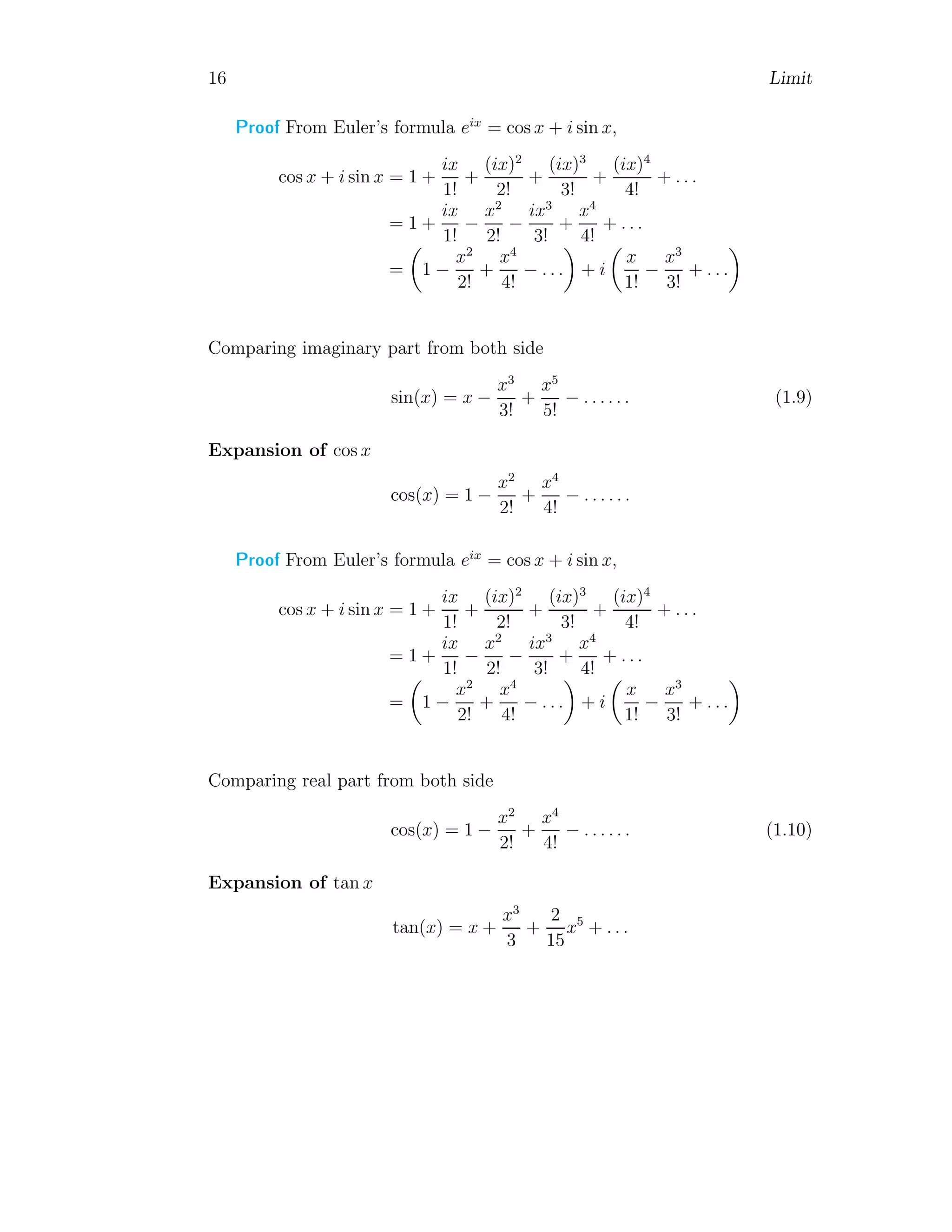 16 Limit
Proof From Euler’s formula eix
= cos x + i sin x,
cos x + i sin x = 1 +
ix
1!
+
(ix)2
2!
+
(ix)3
3!
+
(ix)4
4!
+ . . .
= 1 +
ix
1!
−
x2
2!
−
ix3
3!
+
x4
4!
+ . . .
=

1 −
x2
2!
+
x4
4!
− . . .

+ i

x
1!
−
x3
3!
+ . . .

Comparing imaginary part from both side
sin(x) = x −
x3
3!
+
x5
5!
− . . . . . . (1.9)
Expansion of cos x
cos(x) = 1 −
x2
2!
+
x4
4!
− . . . . . .
Proof From Euler’s formula eix
= cos x + i sin x,
cos x + i sin x = 1 +
ix
1!
+
(ix)2
2!
+
(ix)3
3!
+
(ix)4
4!
+ . . .
= 1 +
ix
1!
−
x2
2!
−
ix3
3!
+
x4
4!
+ . . .
=

1 −
x2
2!
+
x4
4!
− . . .

+ i

x
1!
−
x3
3!
+ . . .

Comparing real part from both side
cos(x) = 1 −
x2
2!
+
x4
4!
− . . . . . . (1.10)
Expansion of tan x
tan(x) = x +
x3
3
+
2
15
x5
+ . . .
 