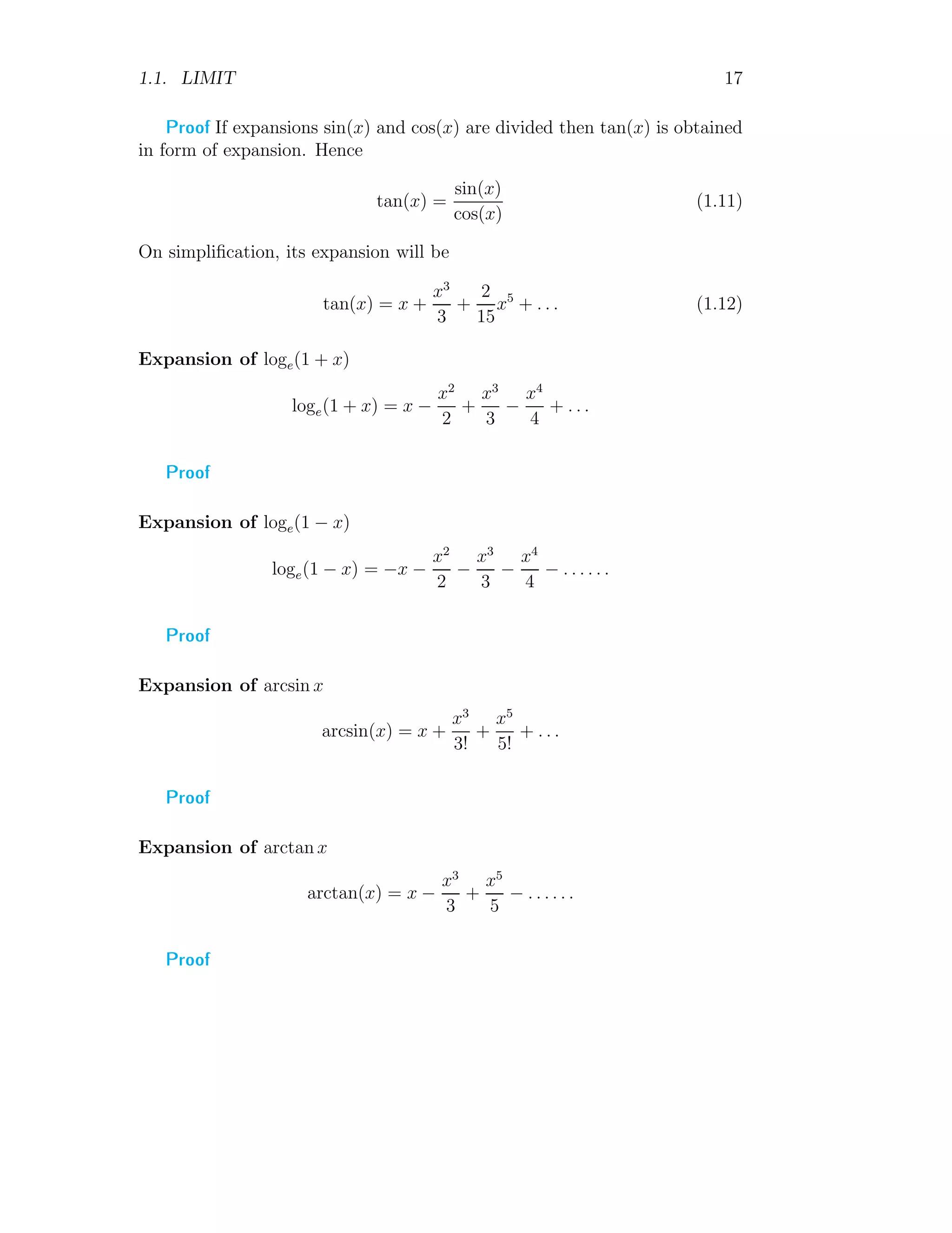 1.1. LIMIT 17
Proof If expansions sin(x) and cos(x) are divided then tan(x) is obtained
in form of expansion. Hence
tan(x) =
sin(x)
cos(x)
(1.11)
On simplification, its expansion will be
tan(x) = x +
x3
3
+
2
15
x5
+ . . . (1.12)
Expansion of loge(1 + x)
loge(1 + x) = x −
x2
2
+
x3
3
−
x4
4
+ . . .
Proof
Expansion of loge(1 − x)
loge(1 − x) = −x −
x2
2
−
x3
3
−
x4
4
− . . . . . .
Proof
Expansion of arcsin x
arcsin(x) = x +
x3
3!
+
x5
5!
+ . . .
Proof
Expansion of arctan x
arctan(x) = x −
x3
3
+
x5
5
− . . . . . .
Proof
 