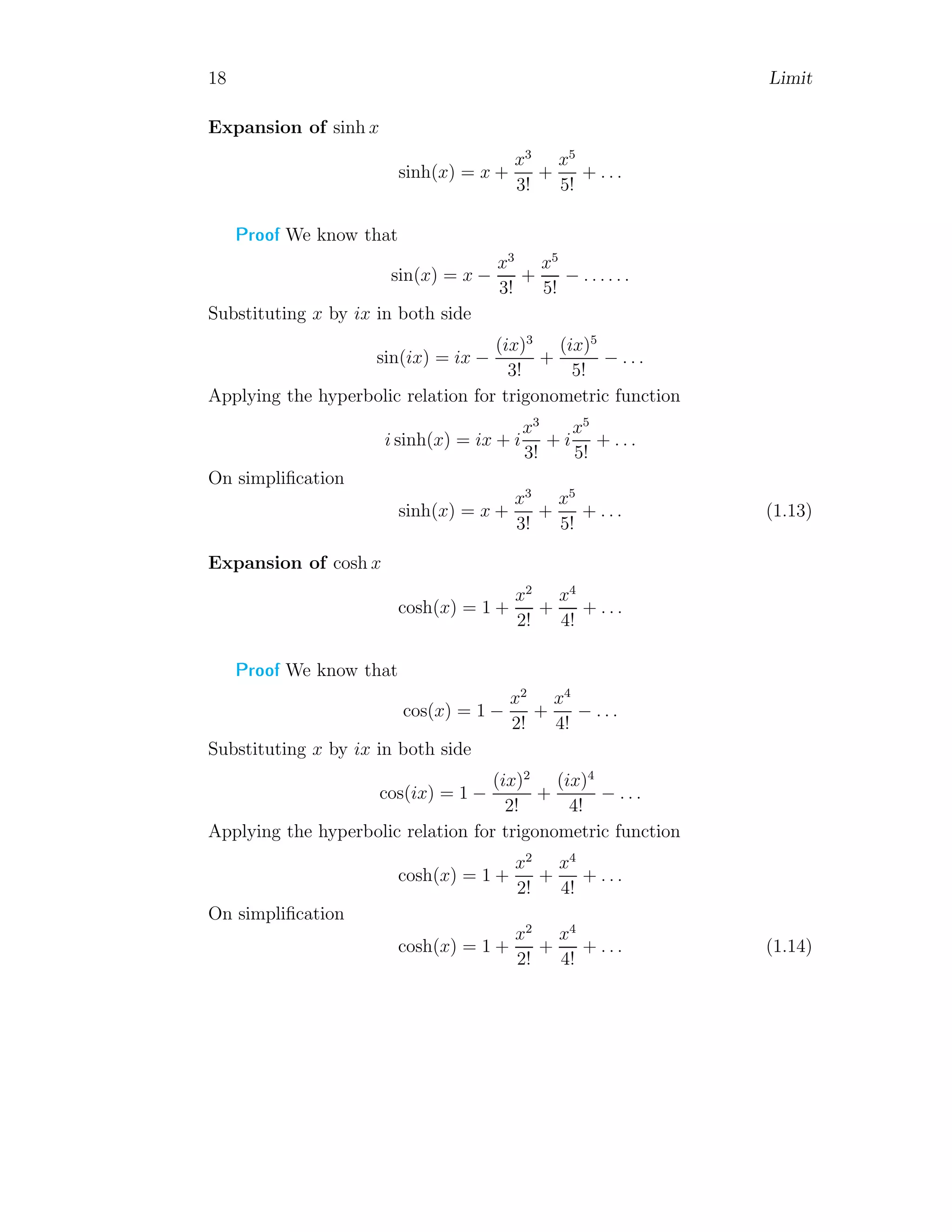 18 Limit
Expansion of sinh x
sinh(x) = x +
x3
3!
+
x5
5!
+ . . .
Proof We know that
sin(x) = x −
x3
3!
+
x5
5!
− . . . . . .
Substituting x by ix in both side
sin(ix) = ix −
(ix)3
3!
+
(ix)5
5!
− . . .
Applying the hyperbolic relation for trigonometric function
i sinh(x) = ix + i
x3
3!
+ i
x5
5!
+ . . .
On simplification
sinh(x) = x +
x3
3!
+
x5
5!
+ . . . (1.13)
Expansion of cosh x
cosh(x) = 1 +
x2
2!
+
x4
4!
+ . . .
Proof We know that
cos(x) = 1 −
x2
2!
+
x4
4!
− . . .
Substituting x by ix in both side
cos(ix) = 1 −
(ix)2
2!
+
(ix)4
4!
− . . .
Applying the hyperbolic relation for trigonometric function
cosh(x) = 1 +
x2
2!
+
x4
4!
+ . . .
On simplification
cosh(x) = 1 +
x2
2!
+
x4
4!
+ . . . (1.14)
 