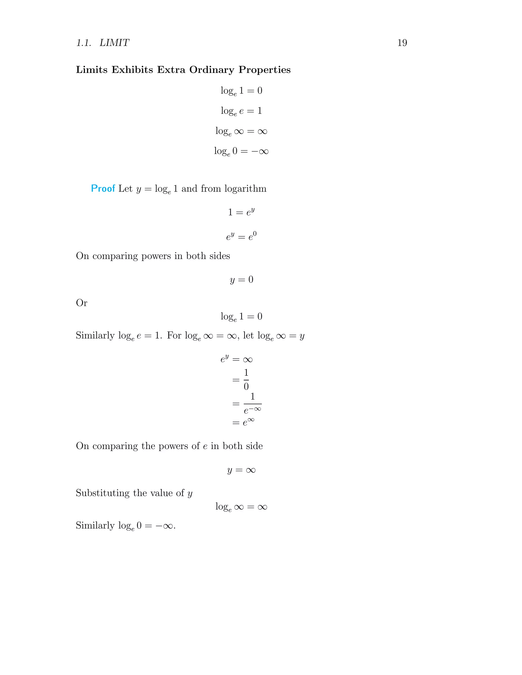1.1. LIMIT 19
Limits Exhibits Extra Ordinary Properties
loge 1 = 0
loge e = 1
loge ∞ = ∞
loge 0 = −∞
Proof Let y = loge 1 and from logarithm
1 = ey
ey
= e0
On comparing powers in both sides
y = 0
Or
loge 1 = 0
Similarly loge e = 1. For loge ∞ = ∞, let loge ∞ = y
ey
= ∞
=
1
0
=
1
e−∞
= e∞
On comparing the powers of e in both side
y = ∞
Substituting the value of y
loge ∞ = ∞
Similarly loge 0 = −∞.
 