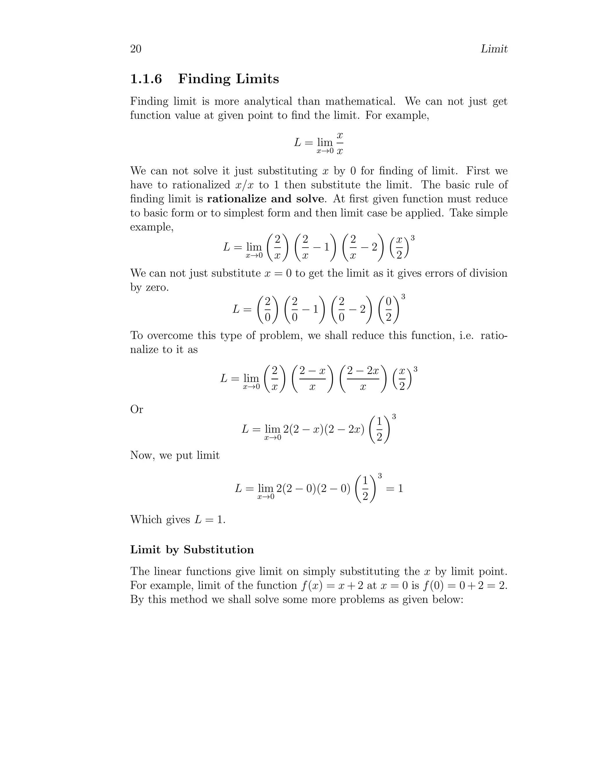 20 Limit
1.1.6 Finding Limits
Finding limit is more analytical than mathematical. We can not just get
function value at given point to find the limit. For example,
L = lim
x→0
x
x
We can not solve it just substituting x by 0 for finding of limit. First we
have to rationalized x/x to 1 then substitute the limit. The basic rule of
finding limit is rationalize and solve. At first given function must reduce
to basic form or to simplest form and then limit case be applied. Take simple
example,
L = lim
x→0

2
x
 
2
x
− 1
 
2
x
− 2
 x
2
3
We can not just substitute x = 0 to get the limit as it gives errors of division
by zero.
L =

2
0
 
2
0
− 1
 
2
0
− 2
 
0
2
3
To overcome this type of problem, we shall reduce this function, i.e. ratio-
nalize to it as
L = lim
x→0

2
x
 
2 − x
x
 
2 − 2x
x
 x
2
3
Or
L = lim
x→0
2(2 − x)(2 − 2x)

1
2
3
Now, we put limit
L = lim
x→0
2(2 − 0)(2 − 0)

1
2
3
= 1
Which gives L = 1.
Limit by Substitution
The linear functions give limit on simply substituting the x by limit point.
For example, limit of the function f(x) = x + 2 at x = 0 is f(0) = 0 + 2 = 2.
By this method we shall solve some more problems as given below:
 