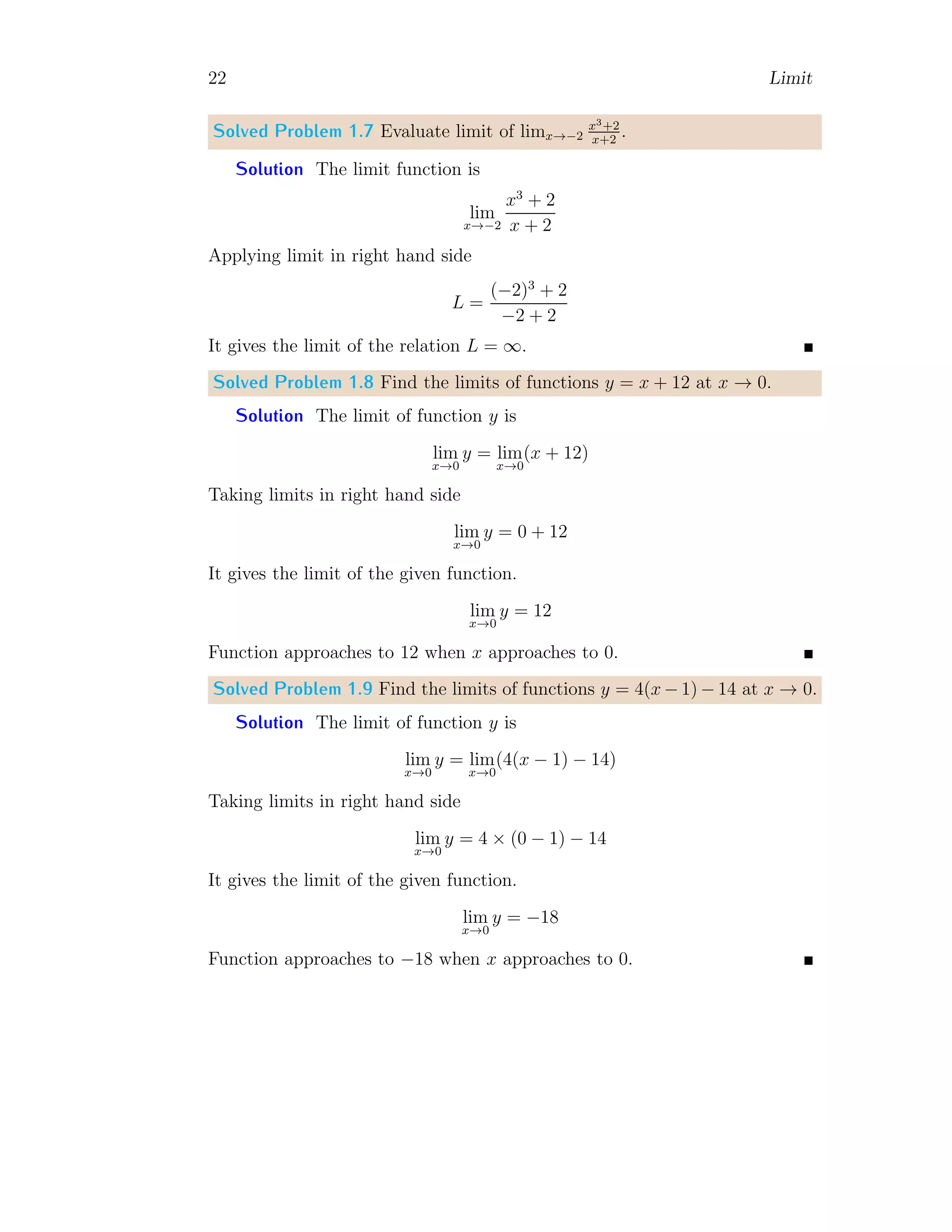 22 Limit
Solved Problem 1.7 Evaluate limit of limx→−2
x3+2
x+2
.
Solution The limit function is
lim
x→−2
x3
+ 2
x + 2
Applying limit in right hand side
L =
(−2)3
+ 2
−2 + 2
It gives the limit of the relation L = ∞.
Solved Problem 1.8 Find the limits of functions y = x + 12 at x → 0.
Solution The limit of function y is
lim
x→0
y = lim
x→0
(x + 12)
Taking limits in right hand side
lim
x→0
y = 0 + 12
It gives the limit of the given function.
lim
x→0
y = 12
Function approaches to 12 when x approaches to 0.
Solved Problem 1.9 Find the limits of functions y = 4(x − 1) − 14 at x → 0.
Solution The limit of function y is
lim
x→0
y = lim
x→0
(4(x − 1) − 14)
Taking limits in right hand side
lim
x→0
y = 4 × (0 − 1) − 14
It gives the limit of the given function.
lim
x→0
y = −18
Function approaches to −18 when x approaches to 0.
 