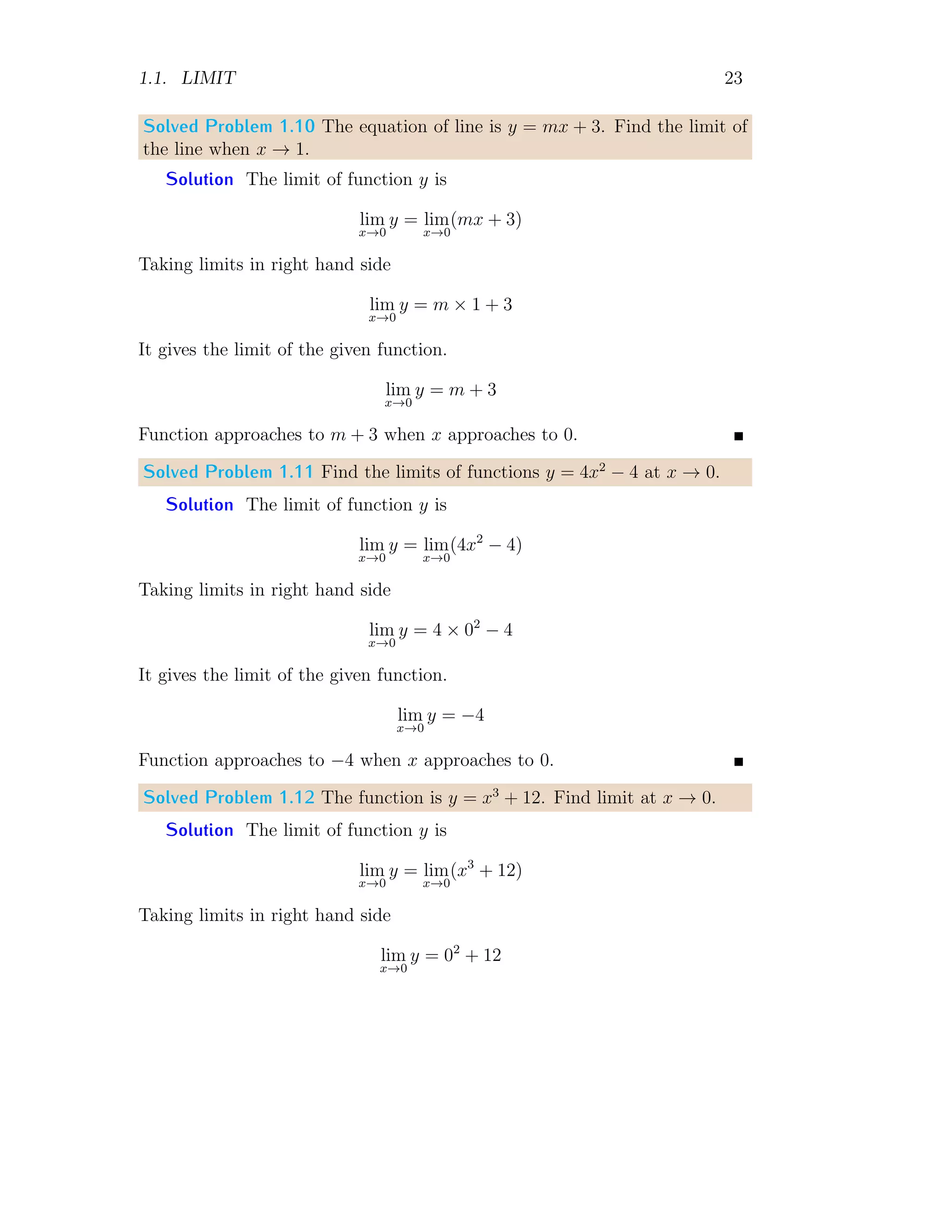 1.1. LIMIT 23
Solved Problem 1.10 The equation of line is y = mx + 3. Find the limit of
the line when x → 1.
Solution The limit of function y is
lim
x→0
y = lim
x→0
(mx + 3)
Taking limits in right hand side
lim
x→0
y = m × 1 + 3
It gives the limit of the given function.
lim
x→0
y = m + 3
Function approaches to m + 3 when x approaches to 0.
Solved Problem 1.11 Find the limits of functions y = 4x2
− 4 at x → 0.
Solution The limit of function y is
lim
x→0
y = lim
x→0
(4x2
− 4)
Taking limits in right hand side
lim
x→0
y = 4 × 02
− 4
It gives the limit of the given function.
lim
x→0
y = −4
Function approaches to −4 when x approaches to 0.
Solved Problem 1.12 The function is y = x3
+ 12. Find limit at x → 0.
Solution The limit of function y is
lim
x→0
y = lim
x→0
(x3
+ 12)
Taking limits in right hand side
lim
x→0
y = 02
+ 12
 