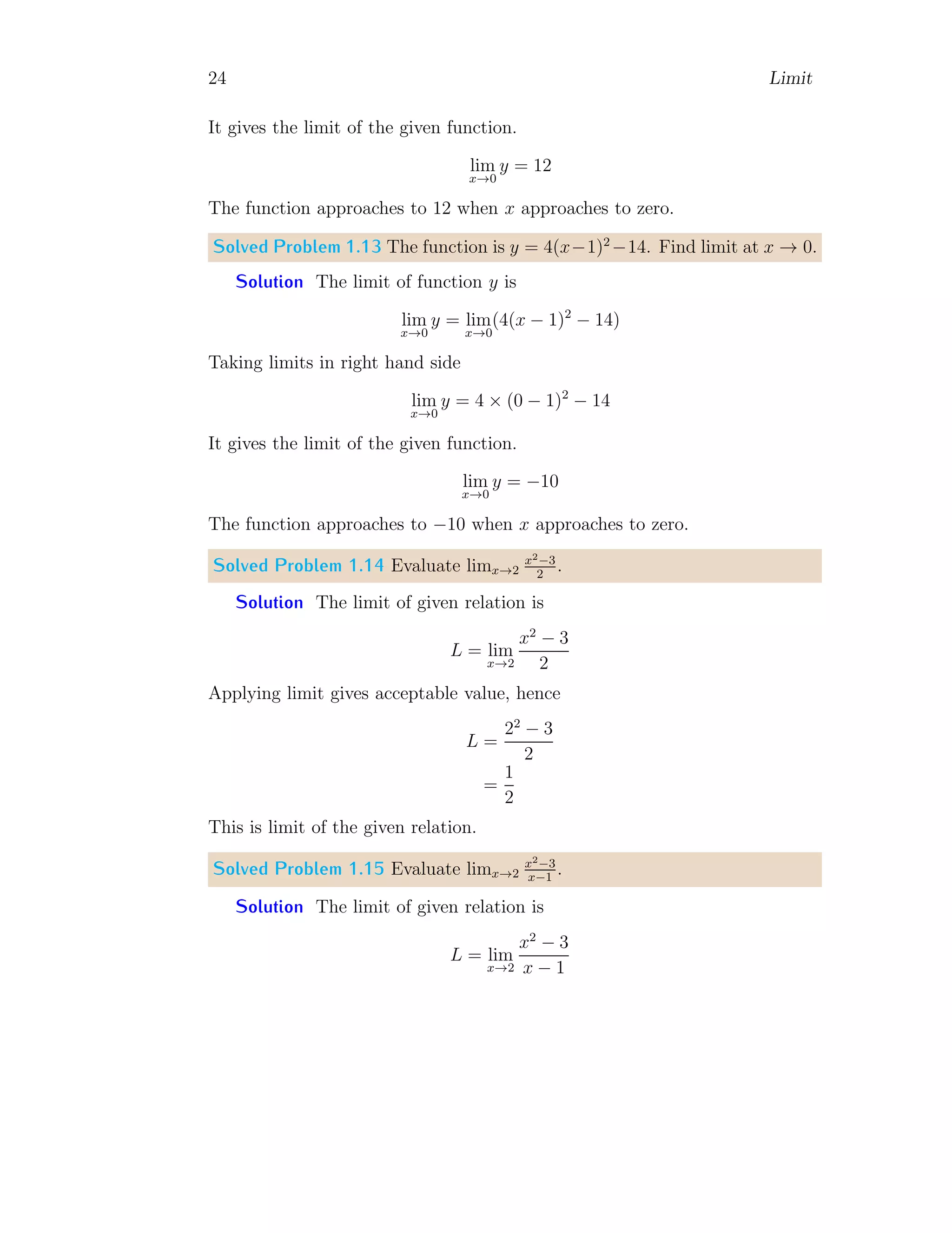 24 Limit
It gives the limit of the given function.
lim
x→0
y = 12
The function approaches to 12 when x approaches to zero.
Solved Problem 1.13 The function is y = 4(x−1)2
−14. Find limit at x → 0.
Solution The limit of function y is
lim
x→0
y = lim
x→0
(4(x − 1)2
− 14)
Taking limits in right hand side
lim
x→0
y = 4 × (0 − 1)2
− 14
It gives the limit of the given function.
lim
x→0
y = −10
The function approaches to −10 when x approaches to zero.
Solved Problem 1.14 Evaluate limx→2
x2−3
2
.
Solution The limit of given relation is
L = lim
x→2
x2
− 3
2
Applying limit gives acceptable value, hence
L =
22
− 3
2
=
1
2
This is limit of the given relation.
Solved Problem 1.15 Evaluate limx→2
x2−3
x−1
.
Solution The limit of given relation is
L = lim
x→2
x2
− 3
x − 1
 
