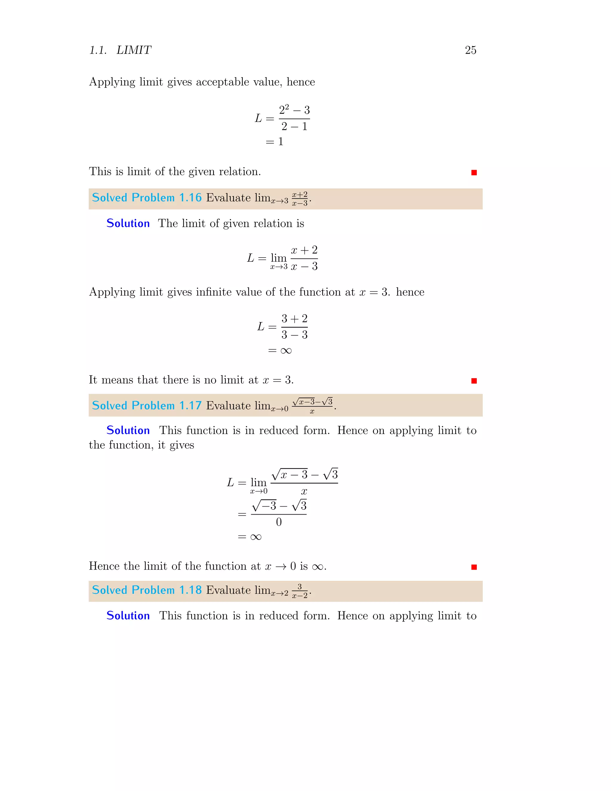 1.1. LIMIT 25
Applying limit gives acceptable value, hence
L =
22
− 3
2 − 1
= 1
This is limit of the given relation.
Solved Problem 1.16 Evaluate limx→3
x+2
x−3
.
Solution The limit of given relation is
L = lim
x→3
x + 2
x − 3
Applying limit gives infinite value of the function at x = 3. hence
L =
3 + 2
3 − 3
= ∞
It means that there is no limit at x = 3.
Solved Problem 1.17 Evaluate limx→0
√
x−3−
√
3
x
.
Solution This function is in reduced form. Hence on applying limit to
the function, it gives
L = lim
x→0
√
x − 3 −
√
3
x
=
√
−3 −
√
3
0
= ∞
Hence the limit of the function at x → 0 is ∞.
Solved Problem 1.18 Evaluate limx→2
3
x−2
.
Solution This function is in reduced form. Hence on applying limit to
 