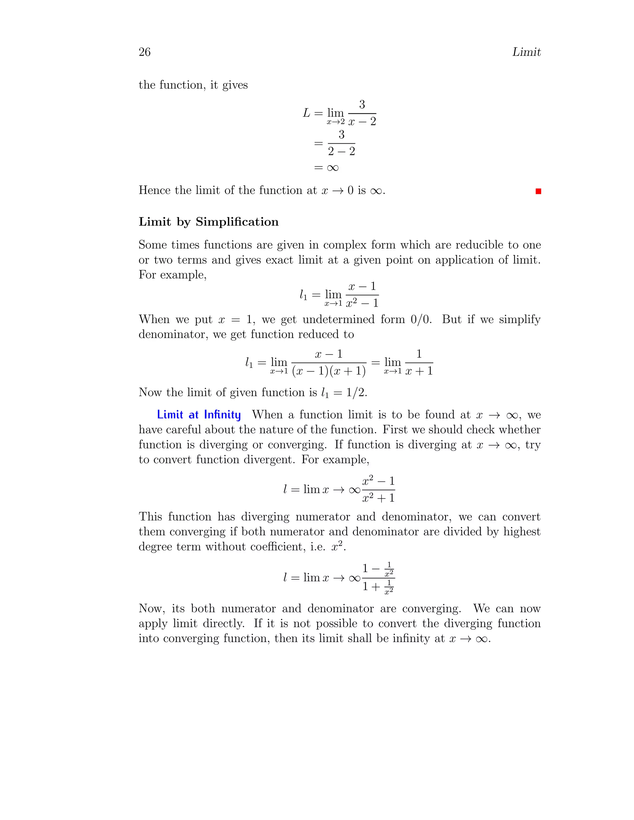 26 Limit
the function, it gives
L = lim
x→2
3
x − 2
=
3
2 − 2
= ∞
Hence the limit of the function at x → 0 is ∞.
Limit by Simplification
Some times functions are given in complex form which are reducible to one
or two terms and gives exact limit at a given point on application of limit.
For example,
l1 = lim
x→1
x − 1
x2 − 1
When we put x = 1, we get undetermined form 0/0. But if we simplify
denominator, we get function reduced to
l1 = lim
x→1
x − 1
(x − 1)(x + 1)
= lim
x→1
1
x + 1
Now the limit of given function is l1 = 1/2.
Limit at Infinity When a function limit is to be found at x → ∞, we
have careful about the nature of the function. First we should check whether
function is diverging or converging. If function is diverging at x → ∞, try
to convert function divergent. For example,
l = lim x → ∞
x2
− 1
x2 + 1
This function has diverging numerator and denominator, we can convert
them converging if both numerator and denominator are divided by highest
degree term without coefficient, i.e. x2
.
l = lim x → ∞
1 − 1
x2
1 + 1
x2
Now, its both numerator and denominator are converging. We can now
apply limit directly. If it is not possible to convert the diverging function
into converging function, then its limit shall be infinity at x → ∞.
 