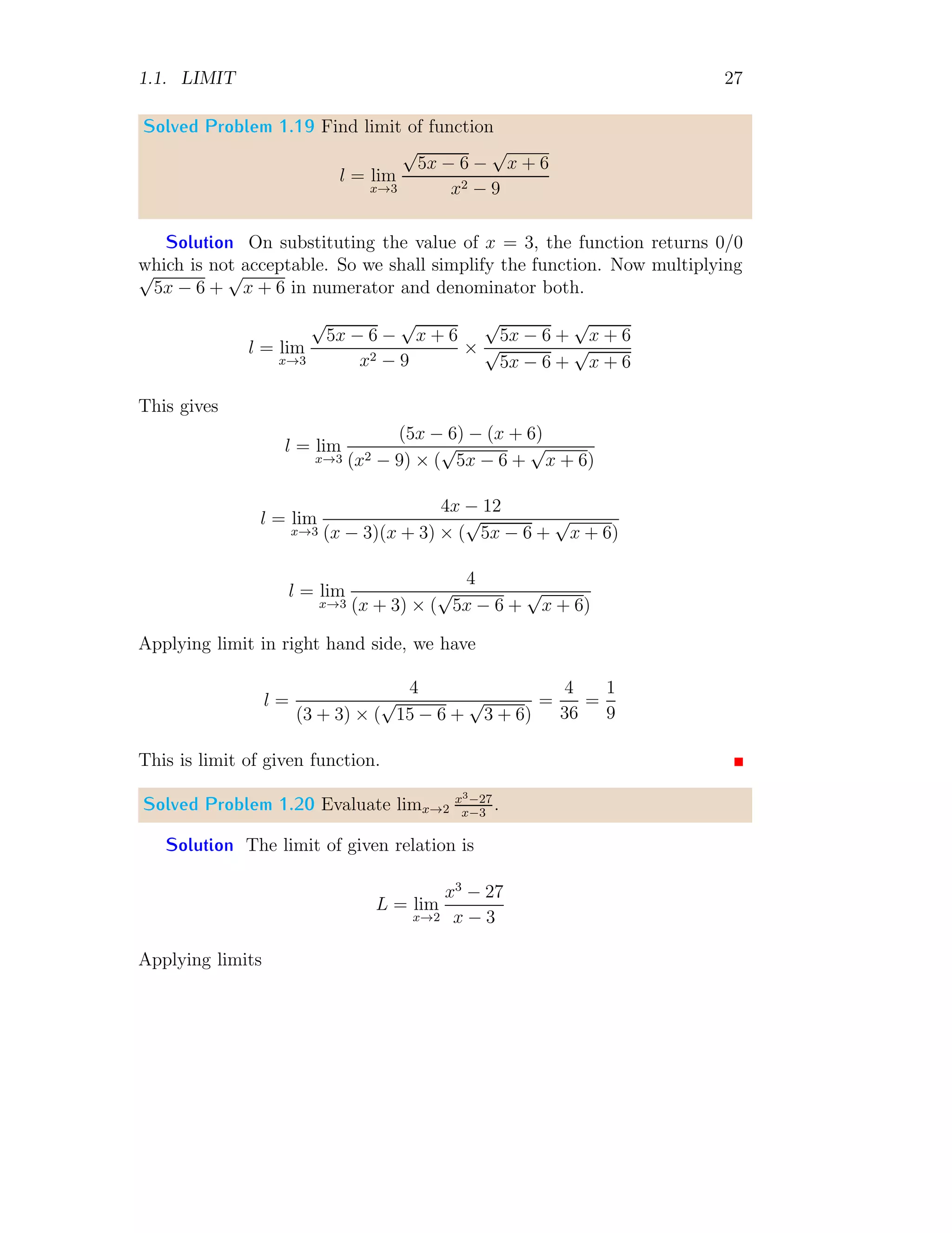 1.1. LIMIT 27
Solved Problem 1.19 Find limit of function
l = lim
x→3
√
5x − 6 −
√
x + 6
x2 − 9
Solution On substituting the value of x = 3, the function returns 0/0
which is not acceptable. So we shall simplify the function. Now multiplying
√
5x − 6 +
√
x + 6 in numerator and denominator both.
l = lim
x→3
√
5x − 6 −
√
x + 6
x2 − 9
×
√
5x − 6 +
√
x + 6
√
5x − 6 +
√
x + 6
This gives
l = lim
x→3
(5x − 6) − (x + 6)
(x2 − 9) × (
√
5x − 6 +
√
x + 6)
l = lim
x→3
4x − 12
(x − 3)(x + 3) × (
√
5x − 6 +
√
x + 6)
l = lim
x→3
4
(x + 3) × (
√
5x − 6 +
√
x + 6)
Applying limit in right hand side, we have
l =
4
(3 + 3) × (
√
15 − 6 +
√
3 + 6)
=
4
36
=
1
9
This is limit of given function.
Solved Problem 1.20 Evaluate limx→2
x3−27
x−3
.
Solution The limit of given relation is
L = lim
x→2
x3
− 27
x − 3
Applying limits
 
