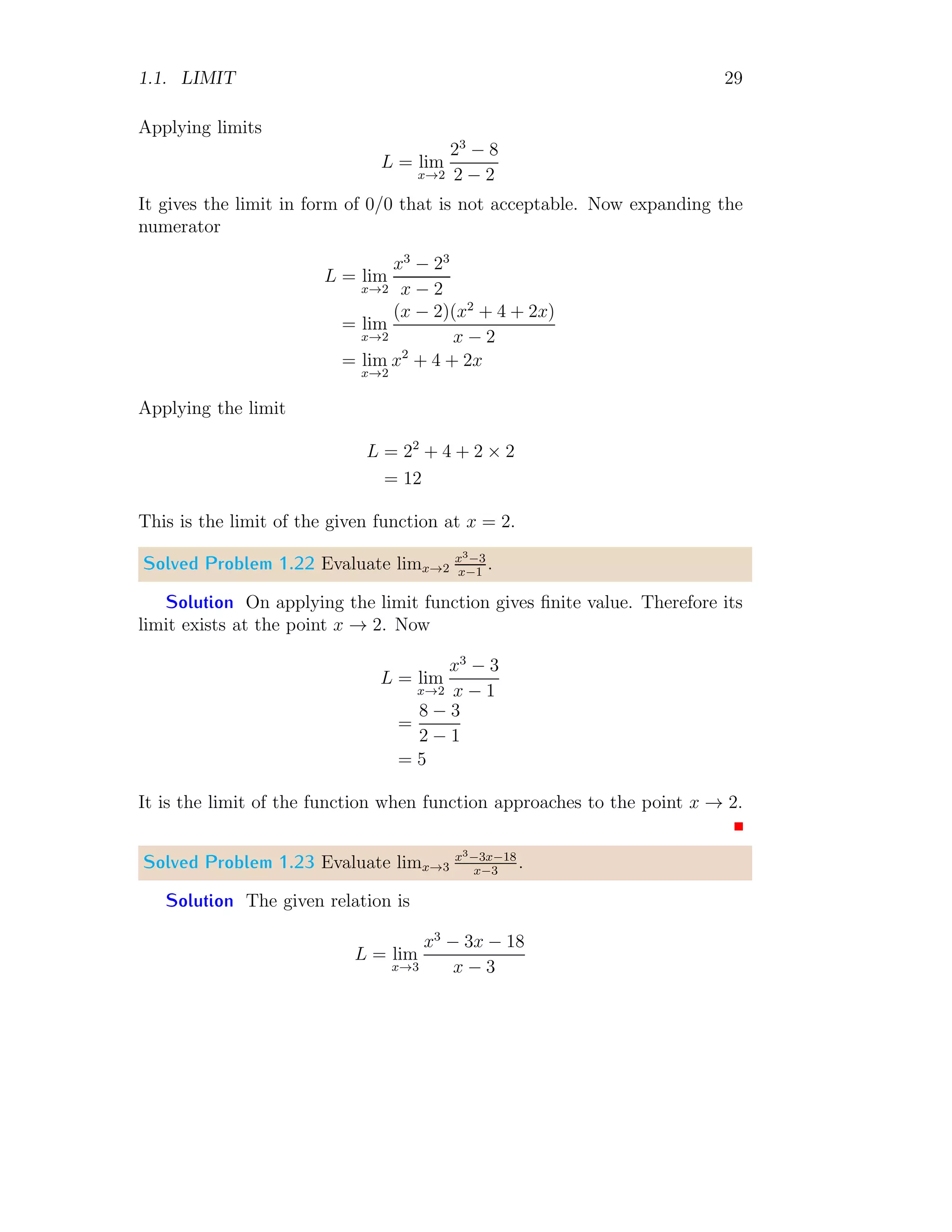 1.1. LIMIT 29
Applying limits
L = lim
x→2
23
− 8
2 − 2
It gives the limit in form of 0/0 that is not acceptable. Now expanding the
numerator
L = lim
x→2
x3
− 23
x − 2
= lim
x→2
(x − 2)(x2
+ 4 + 2x)
x − 2
= lim
x→2
x2
+ 4 + 2x
Applying the limit
L = 22
+ 4 + 2 × 2
= 12
This is the limit of the given function at x = 2.
Solved Problem 1.22 Evaluate limx→2
x3−3
x−1
.
Solution On applying the limit function gives finite value. Therefore its
limit exists at the point x → 2. Now
L = lim
x→2
x3
− 3
x − 1
=
8 − 3
2 − 1
= 5
It is the limit of the function when function approaches to the point x → 2.
Solved Problem 1.23 Evaluate limx→3
x3−3x−18
x−3
.
Solution The given relation is
L = lim
x→3
x3
− 3x − 18
x − 3
 