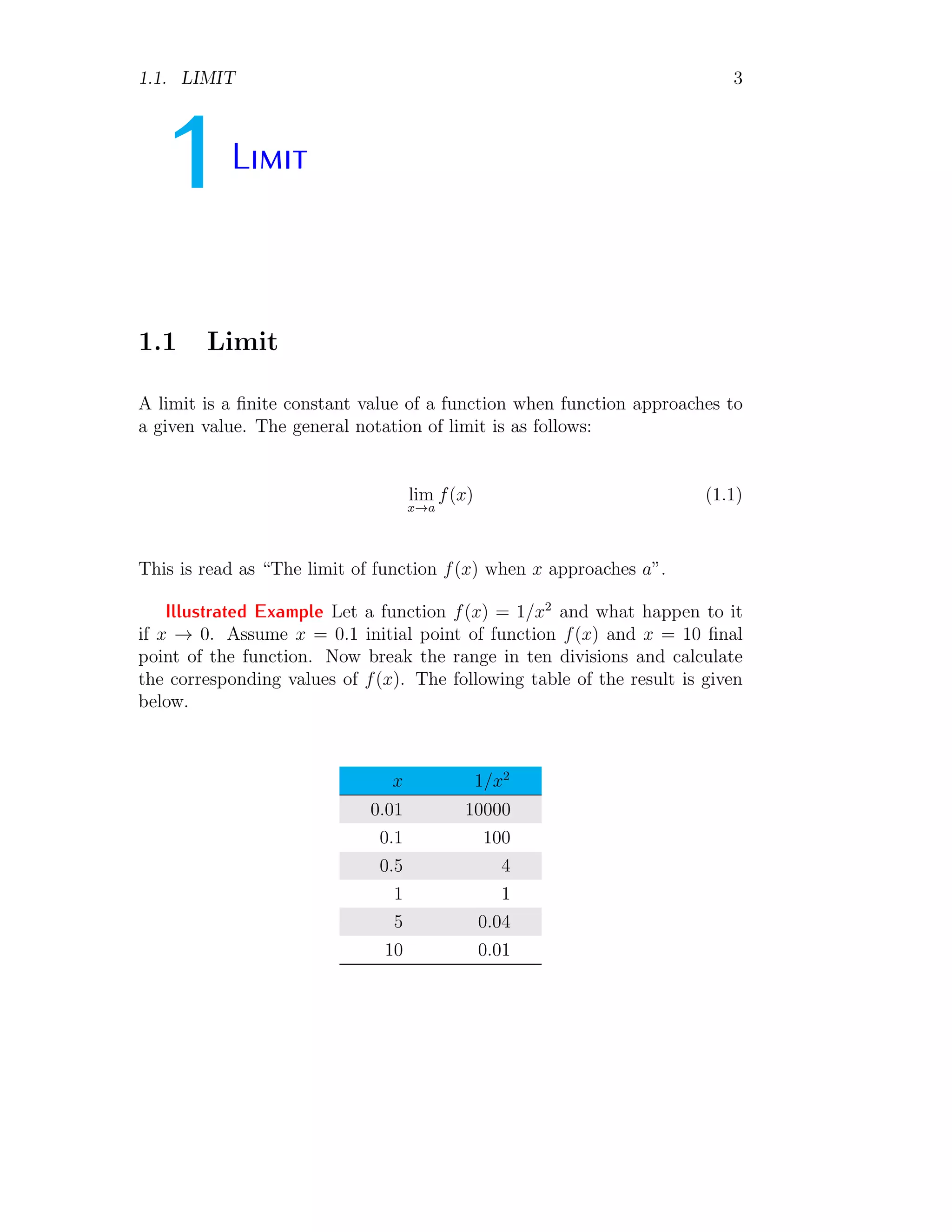1.1. LIMIT 3
1Limit
1.1 Limit
A limit is a finite constant value of a function when function approaches to
a given value. The general notation of limit is as follows:
lim
x→a
f(x) (1.1)
This is read as “The limit of function f(x) when x approaches a”.
Illustrated Example Let a function f(x) = 1/x2
and what happen to it
if x → 0. Assume x = 0.1 initial point of function f(x) and x = 10 final
point of the function. Now break the range in ten divisions and calculate
the corresponding values of f(x). The following table of the result is given
below.
x 1/x2
0.01 10000
0.1 100
0.5 4
1 1
5 0.04
10 0.01
 