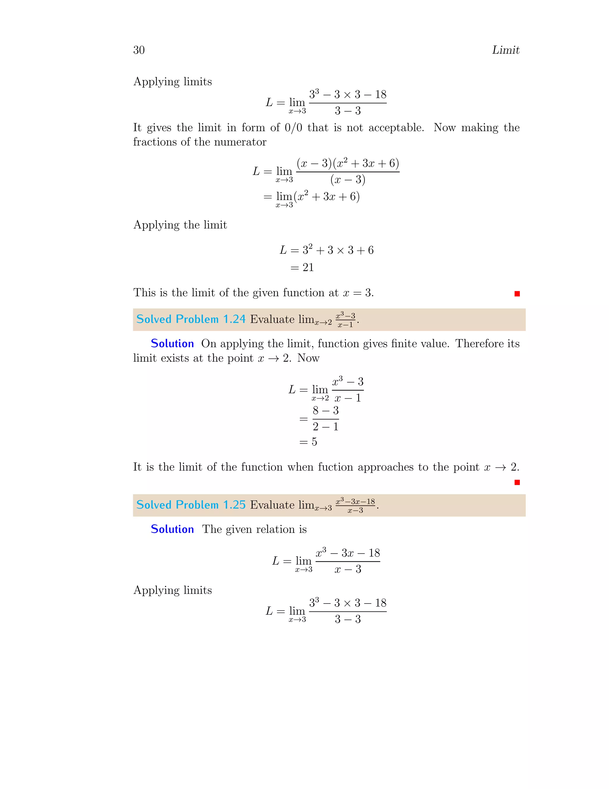 30 Limit
Applying limits
L = lim
x→3
33
− 3 × 3 − 18
3 − 3
It gives the limit in form of 0/0 that is not acceptable. Now making the
fractions of the numerator
L = lim
x→3
(x − 3)(x2
+ 3x + 6)
(x − 3)
= lim
x→3
(x2
+ 3x + 6)
Applying the limit
L = 32
+ 3 × 3 + 6
= 21
This is the limit of the given function at x = 3.
Solved Problem 1.24 Evaluate limx→2
x3−3
x−1
.
Solution On applying the limit, function gives finite value. Therefore its
limit exists at the point x → 2. Now
L = lim
x→2
x3
− 3
x − 1
=
8 − 3
2 − 1
= 5
It is the limit of the function when fuction approaches to the point x → 2.
Solved Problem 1.25 Evaluate limx→3
x3−3x−18
x−3
.
Solution The given relation is
L = lim
x→3
x3
− 3x − 18
x − 3
Applying limits
L = lim
x→3
33
− 3 × 3 − 18
3 − 3
 