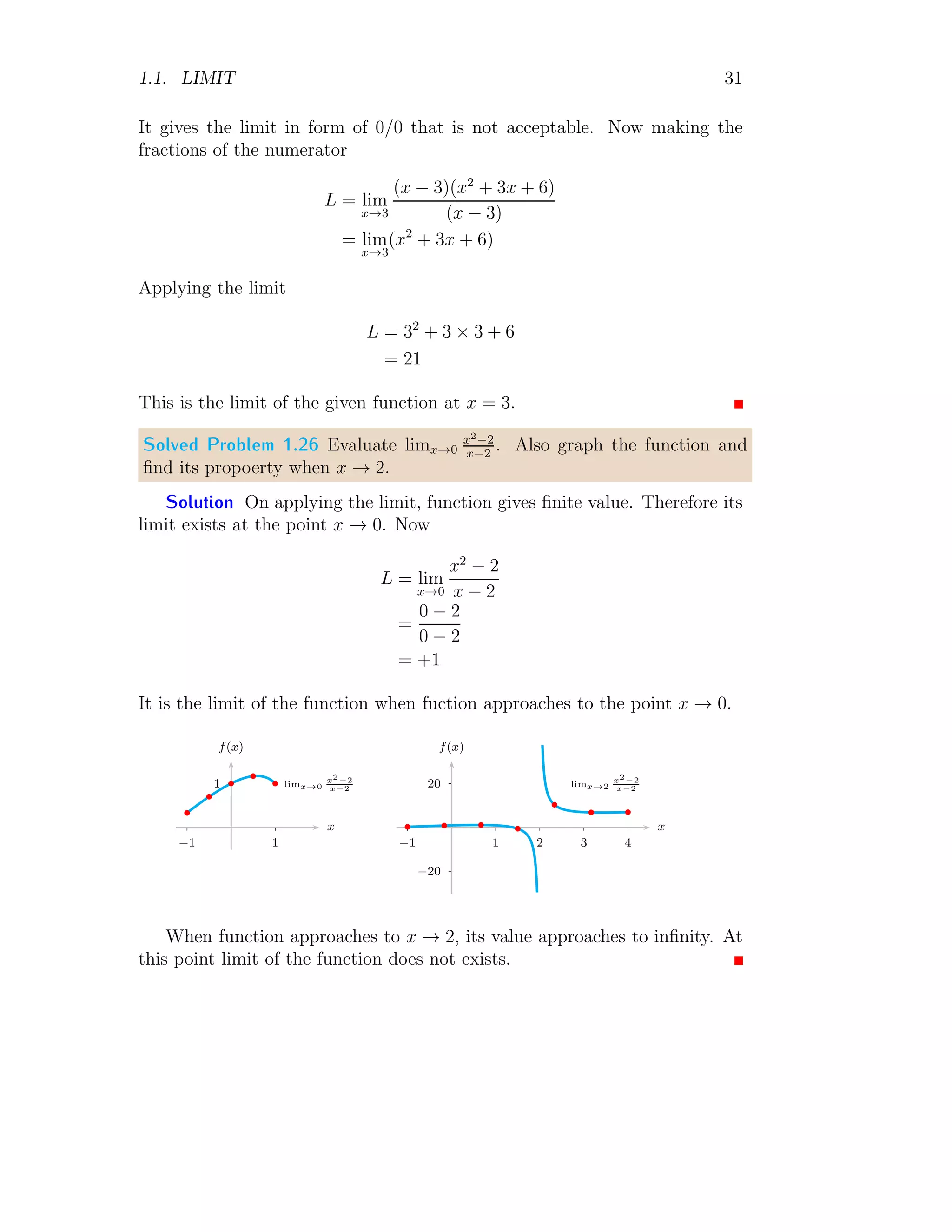1.1. LIMIT 31
It gives the limit in form of 0/0 that is not acceptable. Now making the
fractions of the numerator
L = lim
x→3
(x − 3)(x2
+ 3x + 6)
(x − 3)
= lim
x→3
(x2
+ 3x + 6)
Applying the limit
L = 32
+ 3 × 3 + 6
= 21
This is the limit of the given function at x = 3.
Solved Problem 1.26 Evaluate limx→0
x2−2
x−2
. Also graph the function and
find its propoerty when x → 2.
Solution On applying the limit, function gives finite value. Therefore its
limit exists at the point x → 0. Now
L = lim
x→0
x2
− 2
x − 2
=
0 − 2
0 − 2
= +1
It is the limit of the function when fuction approaches to the point x → 0.
1
1
−1
x
f(x)
b
b
b
b
b
limx→0
x2−2
x−2 20
−20
1 2 3 4
−1
x
f(x)
b b b
b
b
b b
limx→2
x2−2
x−2
When function approaches to x → 2, its value approaches to infinity. At
this point limit of the function does not exists.
 