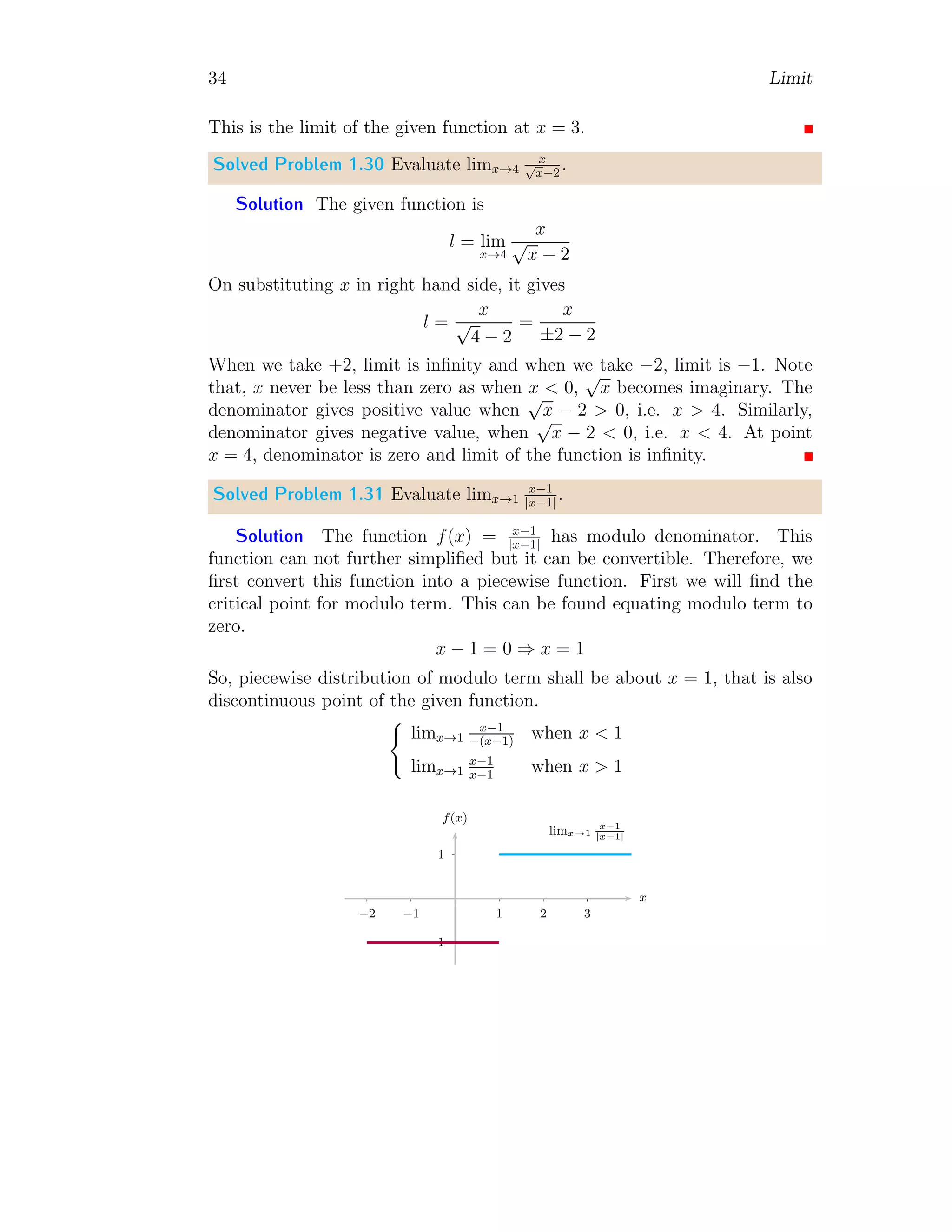 34 Limit
This is the limit of the given function at x = 3.
Solved Problem 1.30 Evaluate limx→4
x
√
x−2
.
Solution The given function is
l = lim
x→4
x
√
x − 2
On substituting x in right hand side, it gives
l =
x
√
4 − 2
=
x
±2 − 2
When we take +2, limit is infinity and when we take −2, limit is −1. Note
that, x never be less than zero as when x  0,
√
x becomes imaginary. The
denominator gives positive value when
√
x − 2  0, i.e. x  4. Similarly,
denominator gives negative value, when
√
x − 2  0, i.e. x  4. At point
x = 4, denominator is zero and limit of the function is infinity.
Solved Problem 1.31 Evaluate limx→1
x−1
|x−1|
.
Solution The function f(x) = x−1
|x−1|
has modulo denominator. This
function can not further simplified but it can be convertible. Therefore, we
first convert this function into a piecewise function. First we will find the
critical point for modulo term. This can be found equating modulo term to
zero.
x − 1 = 0 ⇒ x = 1
So, piecewise distribution of modulo term shall be about x = 1, that is also
discontinuous point of the given function.
(
limx→1
x−1
−(x−1)
when x  1
limx→1
x−1
x−1
when x  1
1
−1
1 2 3
−1
−2
x
f(x)
limx→1
x−1
|x−1|
 