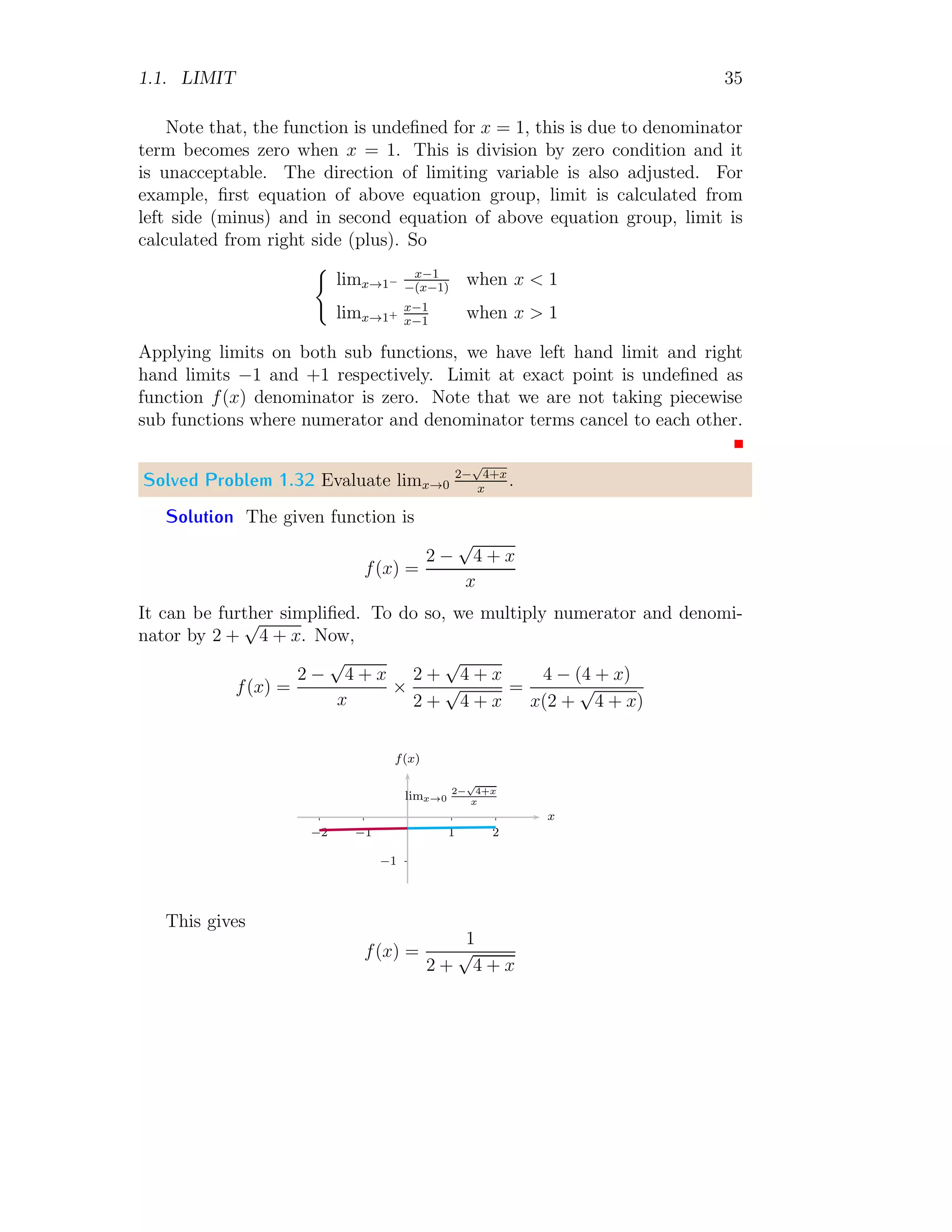 1.1. LIMIT 35
Note that, the function is undefined for x = 1, this is due to denominator
term becomes zero when x = 1. This is division by zero condition and it
is unacceptable. The direction of limiting variable is also adjusted. For
example, first equation of above equation group, limit is calculated from
left side (minus) and in second equation of above equation group, limit is
calculated from right side (plus). So
(
limx→1−
x−1
−(x−1)
when x  1
limx→1+
x−1
x−1
when x  1
Applying limits on both sub functions, we have left hand limit and right
hand limits −1 and +1 respectively. Limit at exact point is undefined as
function f(x) denominator is zero. Note that we are not taking piecewise
sub functions where numerator and denominator terms cancel to each other.
Solved Problem 1.32 Evaluate limx→0
2−
√
4+x
x
.
Solution The given function is
f(x) =
2 −
√
4 + x
x
It can be further simplified. To do so, we multiply numerator and denomi-
nator by 2 +
√
4 + x. Now,
f(x) =
2 −
√
4 + x
x
×
2 +
√
4 + x
2 +
√
4 + x
=
4 − (4 + x)
x(2 +
√
4 + x)
−1
1 2
−1
−2
x
f(x)
limx→0
2−
√
4+x
x
This gives
f(x) =
1
2 +
√
4 + x
 