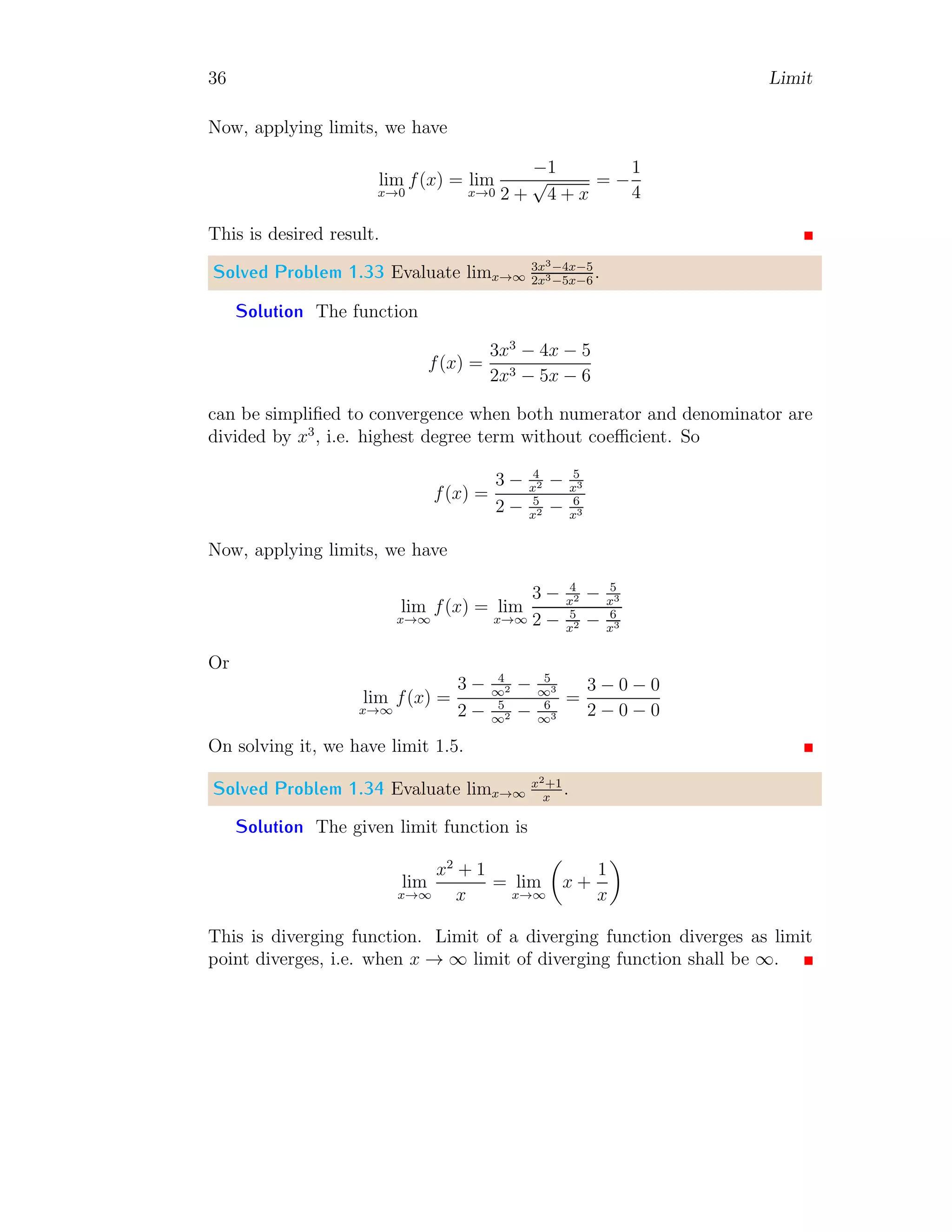 36 Limit
Now, applying limits, we have
lim
x→0
f(x) = lim
x→0
−1
2 +
√
4 + x
= −
1
4
This is desired result.
Solved Problem 1.33 Evaluate limx→∞
3x3−4x−5
2x3−5x−6
.
Solution The function
f(x) =
3x3
− 4x − 5
2x3 − 5x − 6
can be simplified to convergence when both numerator and denominator are
divided by x3
, i.e. highest degree term without coefficient. So
f(x) =
3 − 4
x2 − 5
x3
2 − 5
x2 − 6
x3
Now, applying limits, we have
lim
x→∞
f(x) = lim
x→∞
3 − 4
x2 − 5
x3
2 − 5
x2 − 6
x3
Or
lim
x→∞
f(x) =
3 − 4
∞2 − 5
∞3
2 − 5
∞2 − 6
∞3
=
3 − 0 − 0
2 − 0 − 0
On solving it, we have limit 1.5.
Solved Problem 1.34 Evaluate limx→∞
x2+1
x
.
Solution The given limit function is
lim
x→∞
x2
+ 1
x
= lim
x→∞

x +
1
x

This is diverging function. Limit of a diverging function diverges as limit
point diverges, i.e. when x → ∞ limit of diverging function shall be ∞.
 
